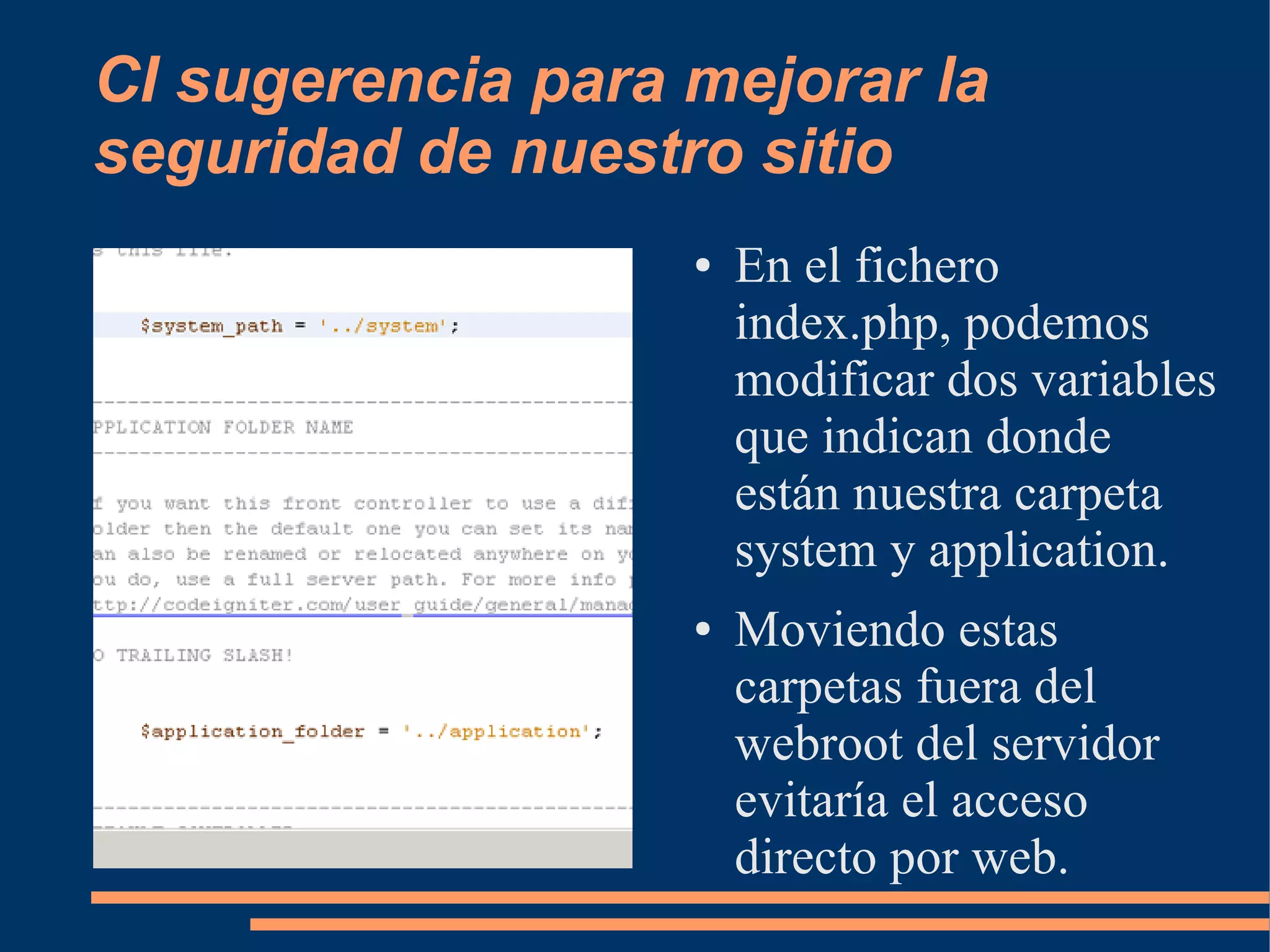 CI sugerencia para mejorar la
seguridad de nuestro sitio
                   ●   En el fichero
                       index.php, podemos
                       modificar dos variables
                       que indican donde
                       están nuestra carpeta
                       system y application.
                   ●   Moviendo estas
                       carpetas fuera del
                       webroot del servidor
                       evitaría el acceso
                       directo por web.
 