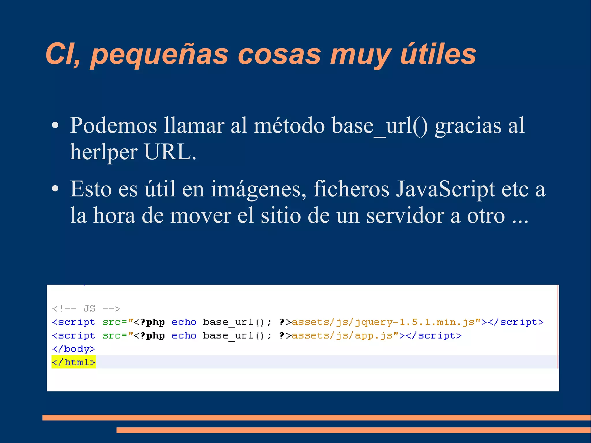 CI, pequeñas cosas muy útiles

●   Podemos llamar al método base_url() gracias al
    herlper URL.
●   Esto es útil en imágenes, ficheros JavaScript etc a
    la hora de mover el sitio de un servidor a otro ...
 