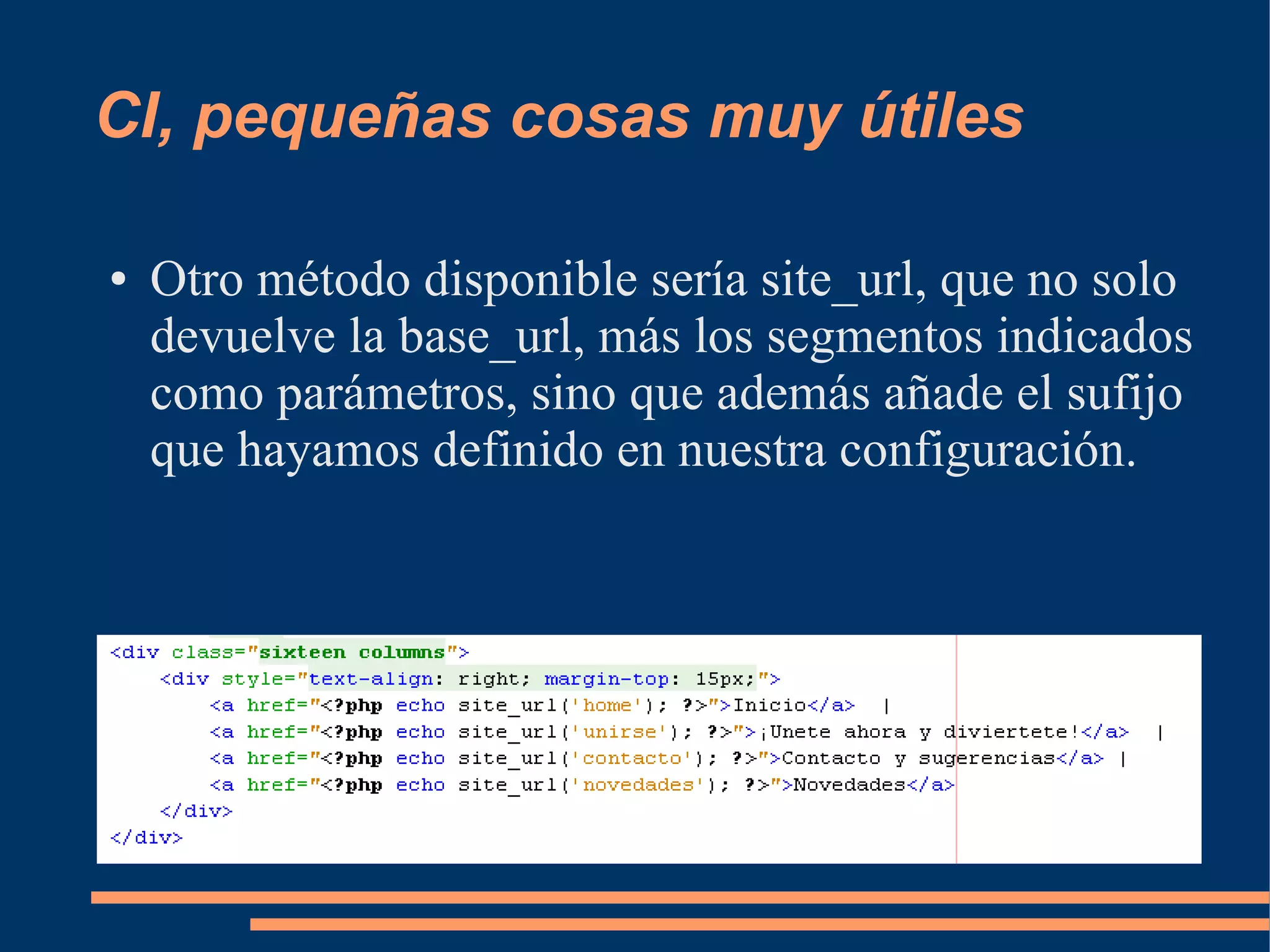 CI, pequeñas cosas muy útiles

●   Otro método disponible sería site_url, que no solo
    devuelve la base_url, más los segmentos indicados
    como parámetros, sino que además añade el sufijo
    que hayamos definido en nuestra configuración.
 