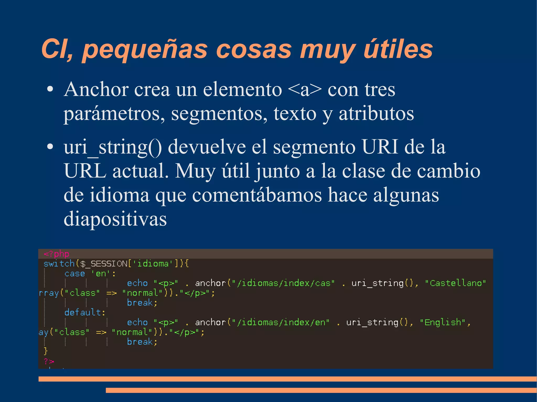 CI, pequeñas cosas muy útiles
●   Anchor crea un elemento <a> con tres
    parámetros, segmentos, texto y atributos
●   uri_string() devuelve el segmento URI de la
    URL actual. Muy útil junto a la clase de cambio
    de idioma que comentábamos hace algunas
    diapositivas
 