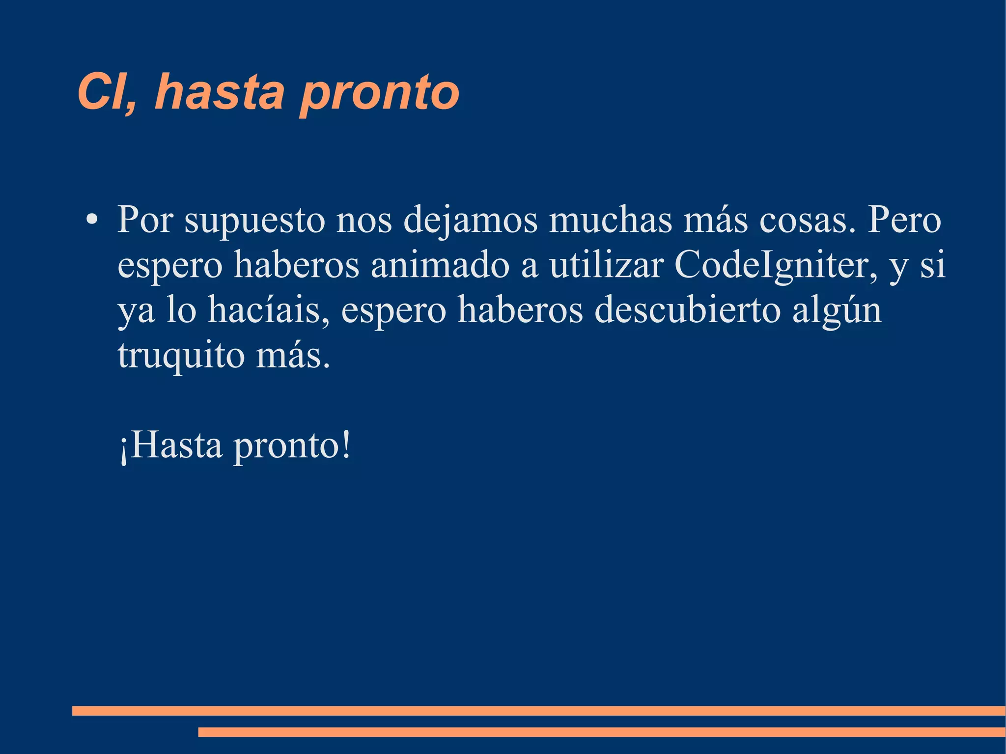 CI, hasta pronto

●   Por supuesto nos dejamos muchas más cosas. Pero
    espero haberos animado a utilizar CodeIgniter, y si
    ya lo hacíais, espero haberos descubierto algún
    truquito más.

    ¡Hasta pronto!
 