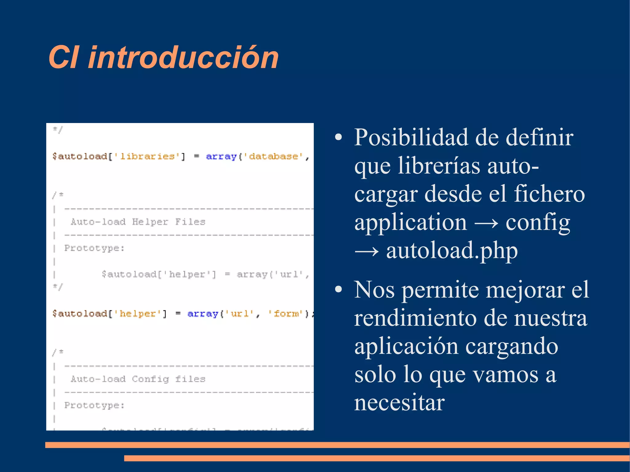 CI introducción

                  ●   Posibilidad de definir
                      que librerías auto-
                      cargar desde el fichero
                      application → config
                      → autoload.php
                  ●   Nos permite mejorar el
                      rendimiento de nuestra
                      aplicación cargando
                      solo lo que vamos a
                      necesitar
 