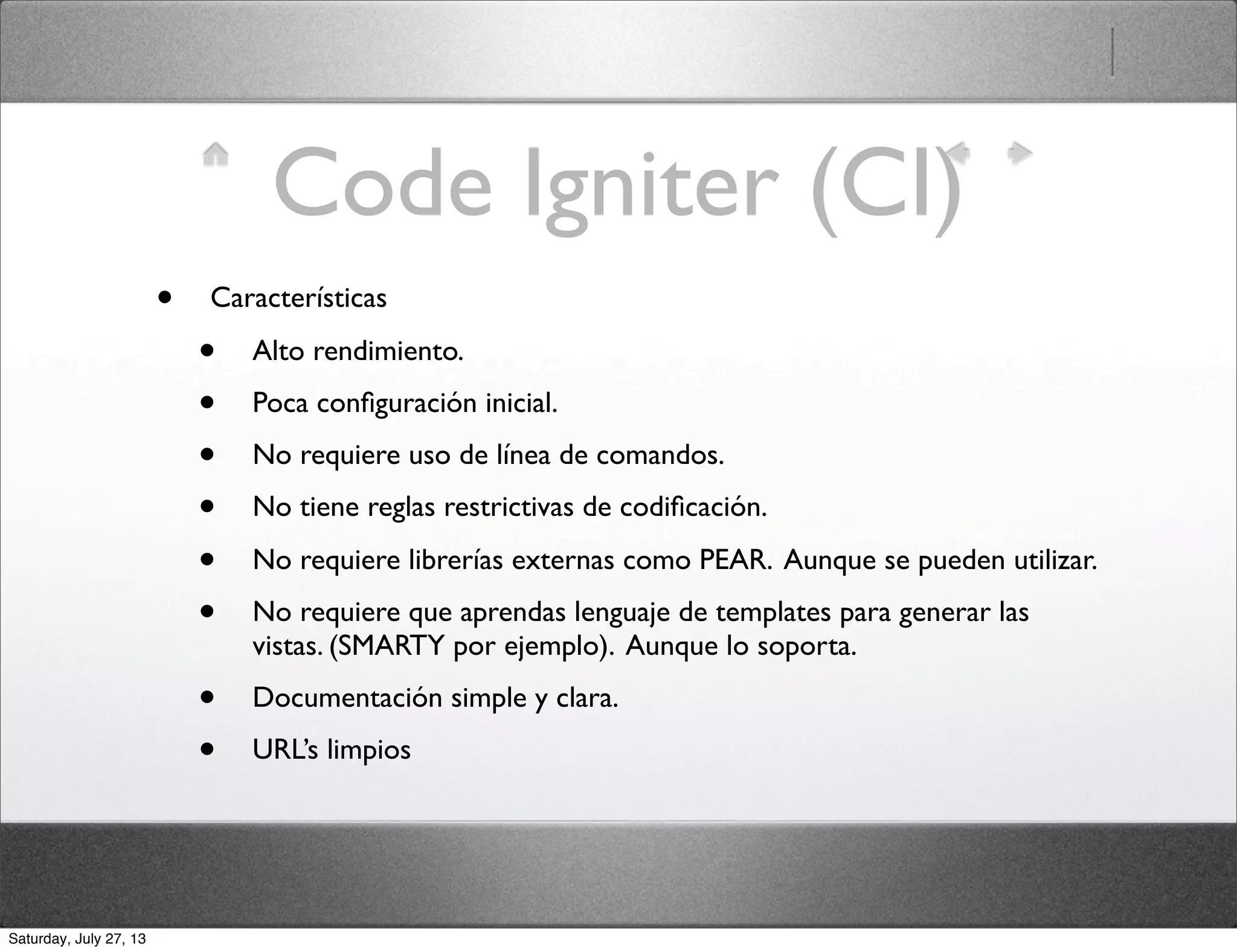 Code Igniter (CI)
• Características
• Alto rendimiento.
• Poca conﬁguración inicial.
• No requiere uso de línea de comandos.
• No tiene reglas restrictivas de codiﬁcación.
• No requiere librerías externas como PEAR. Aunque se pueden utilizar.
• No requiere que aprendas lenguaje de templates para generar las
vistas. (SMARTY por ejemplo). Aunque lo soporta.
• Documentación simple y clara.
• URL’s limpios
Saturday, July 27, 13
 