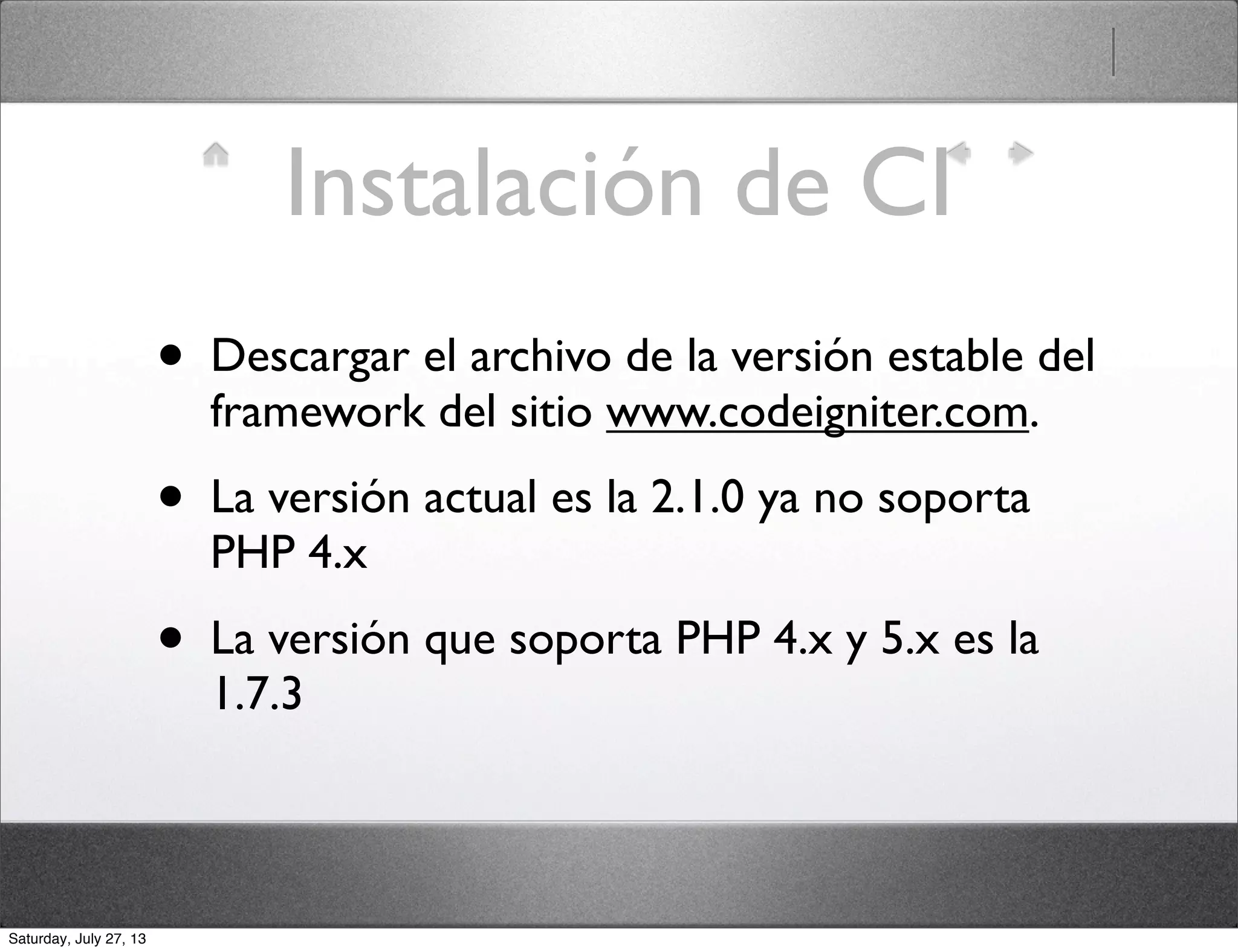 Instalación de CI
• Descargar el archivo de la versión estable del
framework del sitio www.codeigniter.com.
• La versión actual es la 2.1.0 ya no soporta
PHP 4.x
• La versión que soporta PHP 4.x y 5.x es la
1.7.3
Saturday, July 27, 13
 