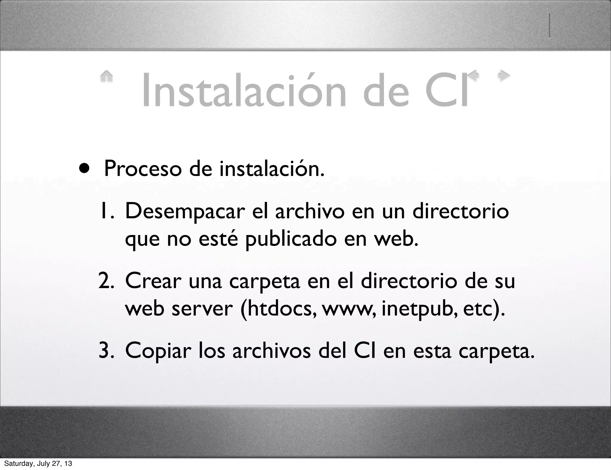 Instalación de CI
• Proceso de instalación.
1. Desempacar el archivo en un directorio
que no esté publicado en web.
2. Crear una carpeta en el directorio de su
web server (htdocs, www, inetpub, etc).
3. Copiar los archivos del CI en esta carpeta.
Saturday, July 27, 13
 