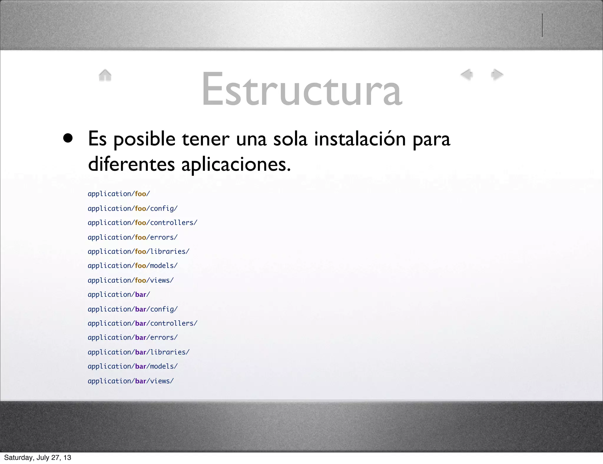 Estructura
• Es posible tener una sola instalación para
diferentes aplicaciones.
application/foo/
application/foo/config/
application/foo/controllers/
application/foo/errors/
application/foo/libraries/
application/foo/models/
application/foo/views/
application/bar/
application/bar/config/
application/bar/controllers/
application/bar/errors/
application/bar/libraries/
application/bar/models/
application/bar/views/
Saturday, July 27, 13
 