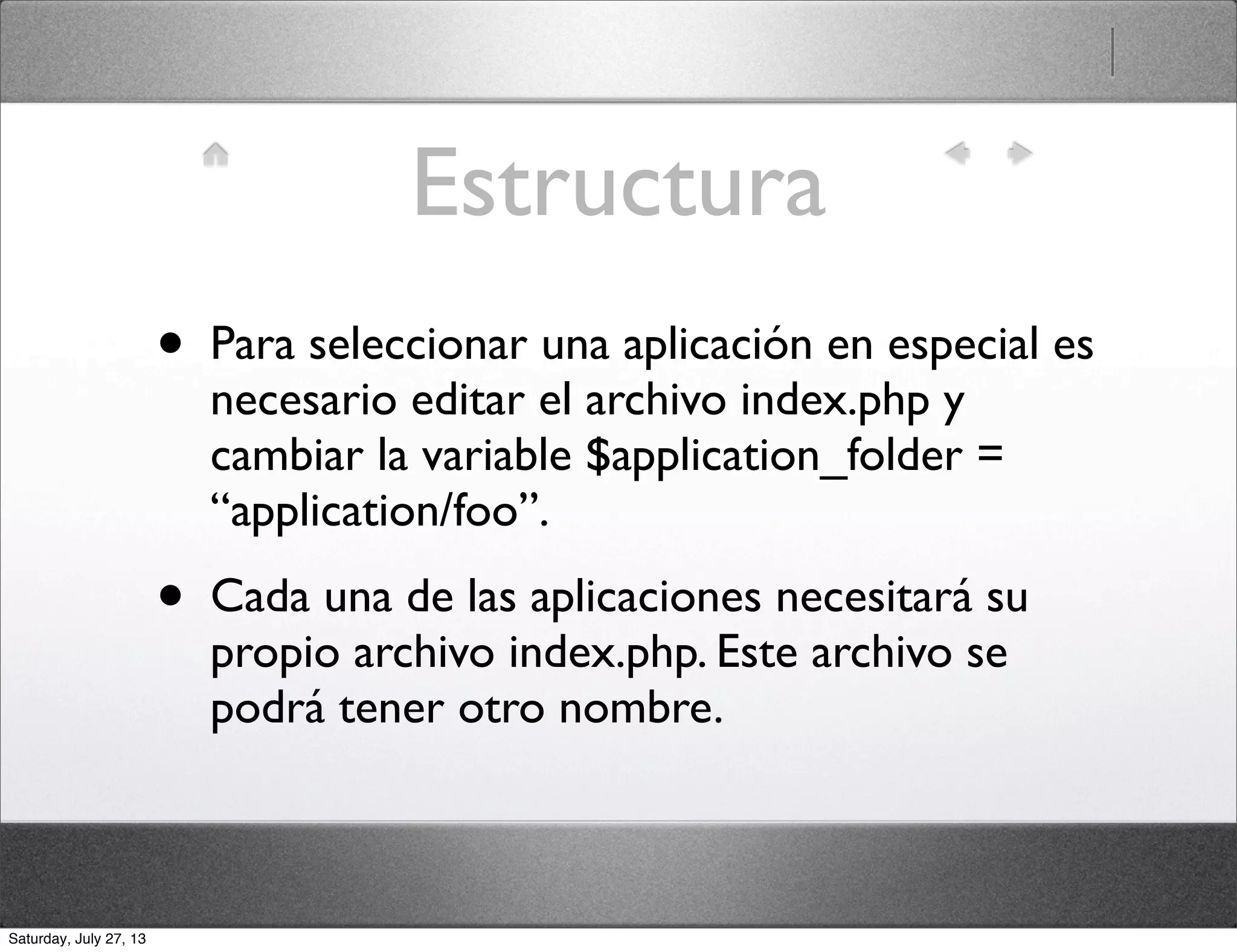 Estructura
• Para seleccionar una aplicación en especial es
necesario editar el archivo index.php y
cambiar la variable $application_folder =
“application/foo”.
• Cada una de las aplicaciones necesitará su
propio archivo index.php. Este archivo se
podrá tener otro nombre.
Saturday, July 27, 13
 