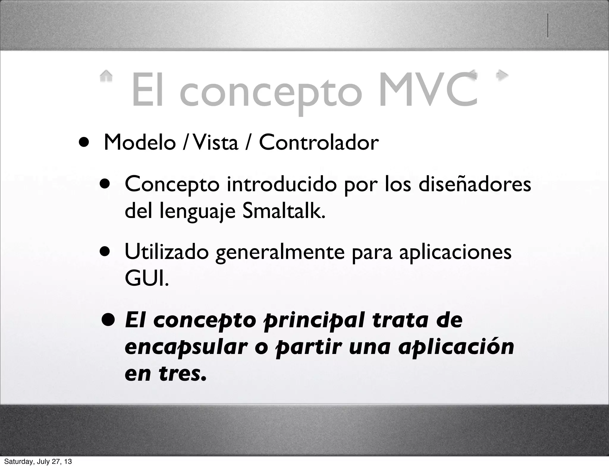 El concepto MVC
• Modelo /Vista / Controlador
• Concepto introducido por los diseñadores
del lenguaje Smaltalk.
• Utilizado generalmente para aplicaciones
GUI.
• El concepto principal trata de
encapsular o partir una aplicación
en tres.
Saturday, July 27, 13
 