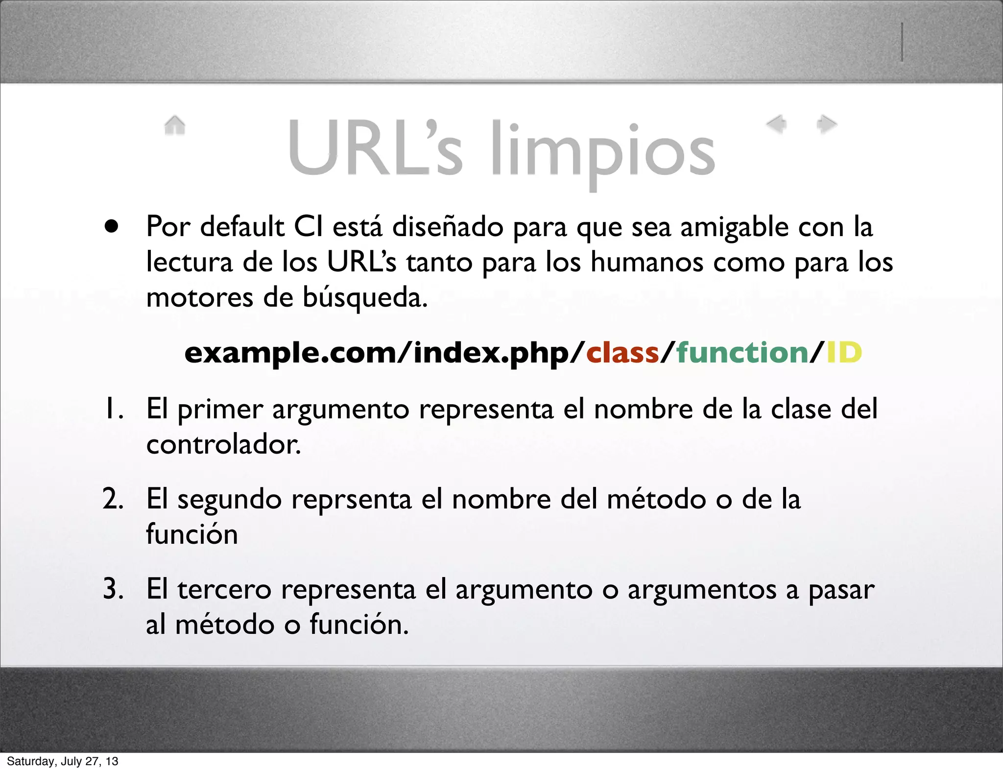 URL’s limpios
• Por default CI está diseñado para que sea amigable con la
lectura de los URL’s tanto para los humanos como para los
motores de búsqueda.
example.com/index.php/class/function/ID
1. El primer argumento representa el nombre de la clase del
controlador.
2. El segundo reprsenta el nombre del método o de la
función
3. El tercero representa el argumento o argumentos a pasar
al método o función.
Saturday, July 27, 13
 
