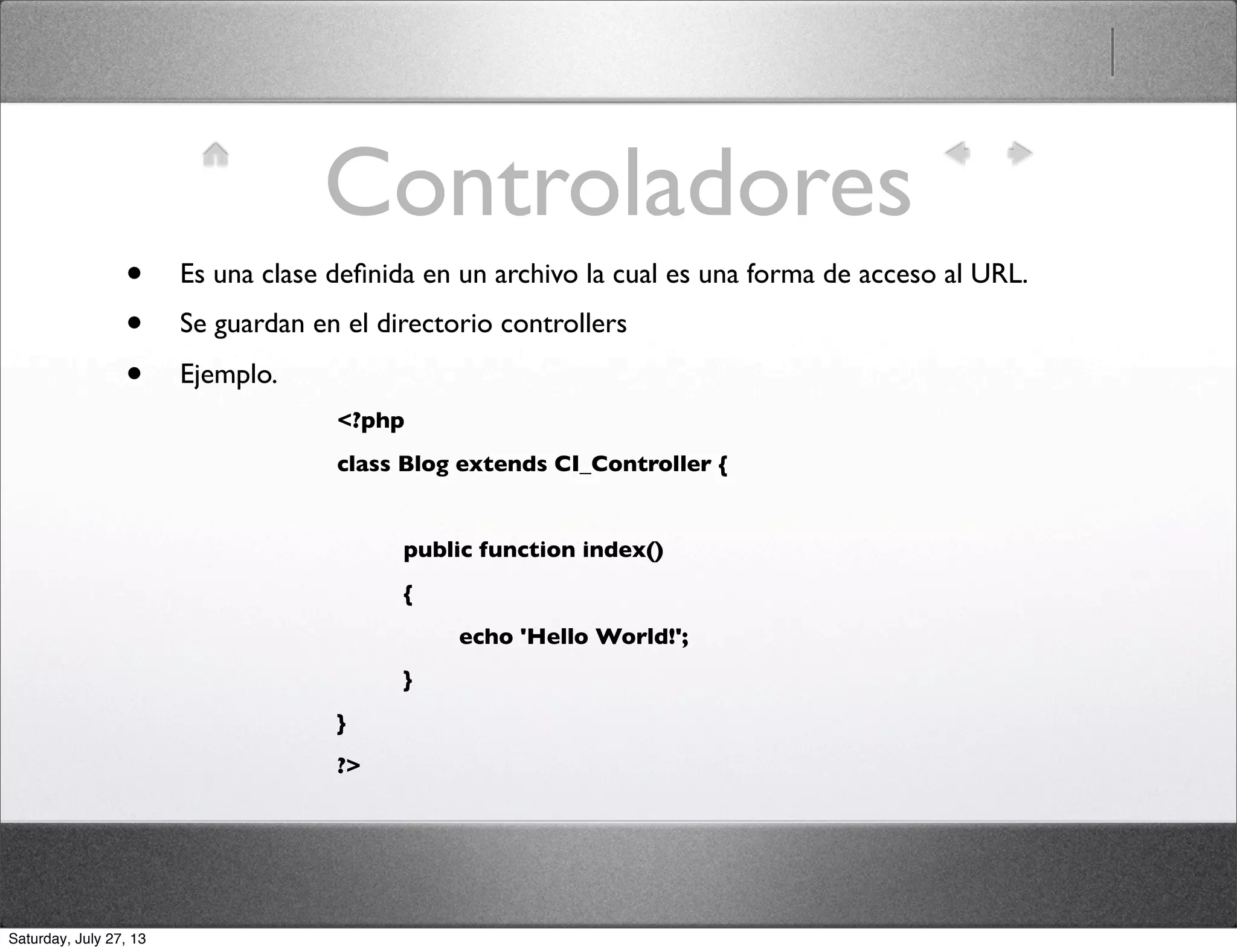 Controladores
• Es una clase deﬁnida en un archivo la cual es una forma de acceso al URL.
• Se guardan en el directorio controllers
• Ejemplo.
<?php
class Blog extends CI_Controller {
	

 public function index()
	

 {
	

 	

 echo 'Hello World!';
	

 }
}
?>
Saturday, July 27, 13
 