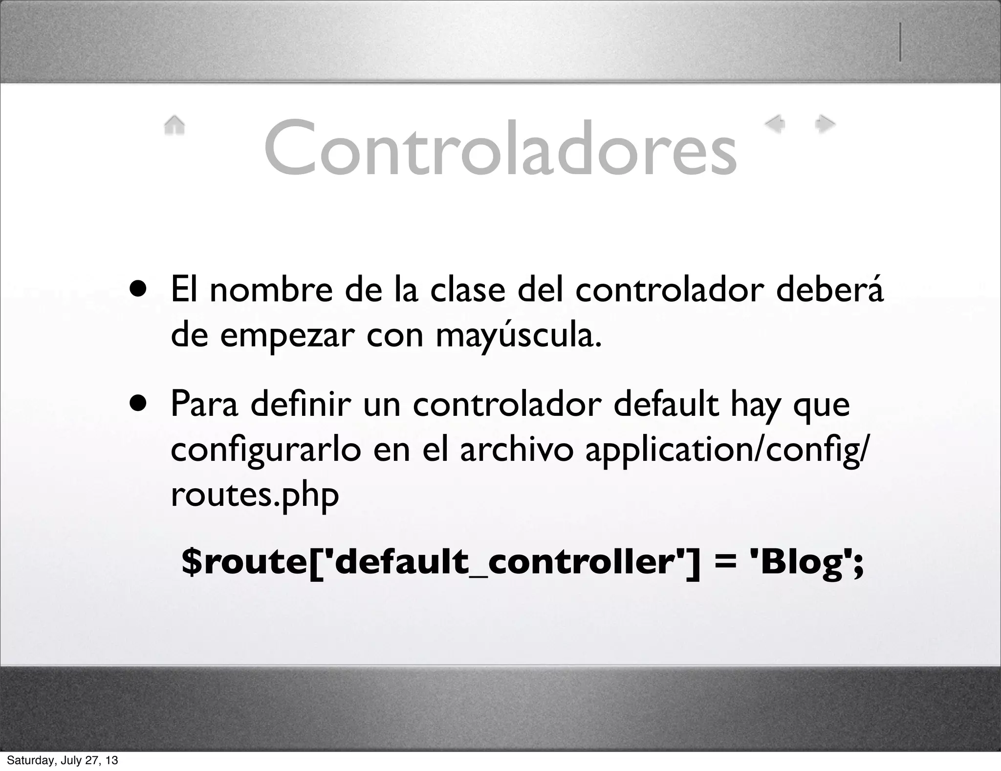 Controladores
• El nombre de la clase del controlador deberá
de empezar con mayúscula.
• Para deﬁnir un controlador default hay que
conﬁgurarlo en el archivo application/conﬁg/
routes.php
$route['default_controller'] = 'Blog';
Saturday, July 27, 13
 