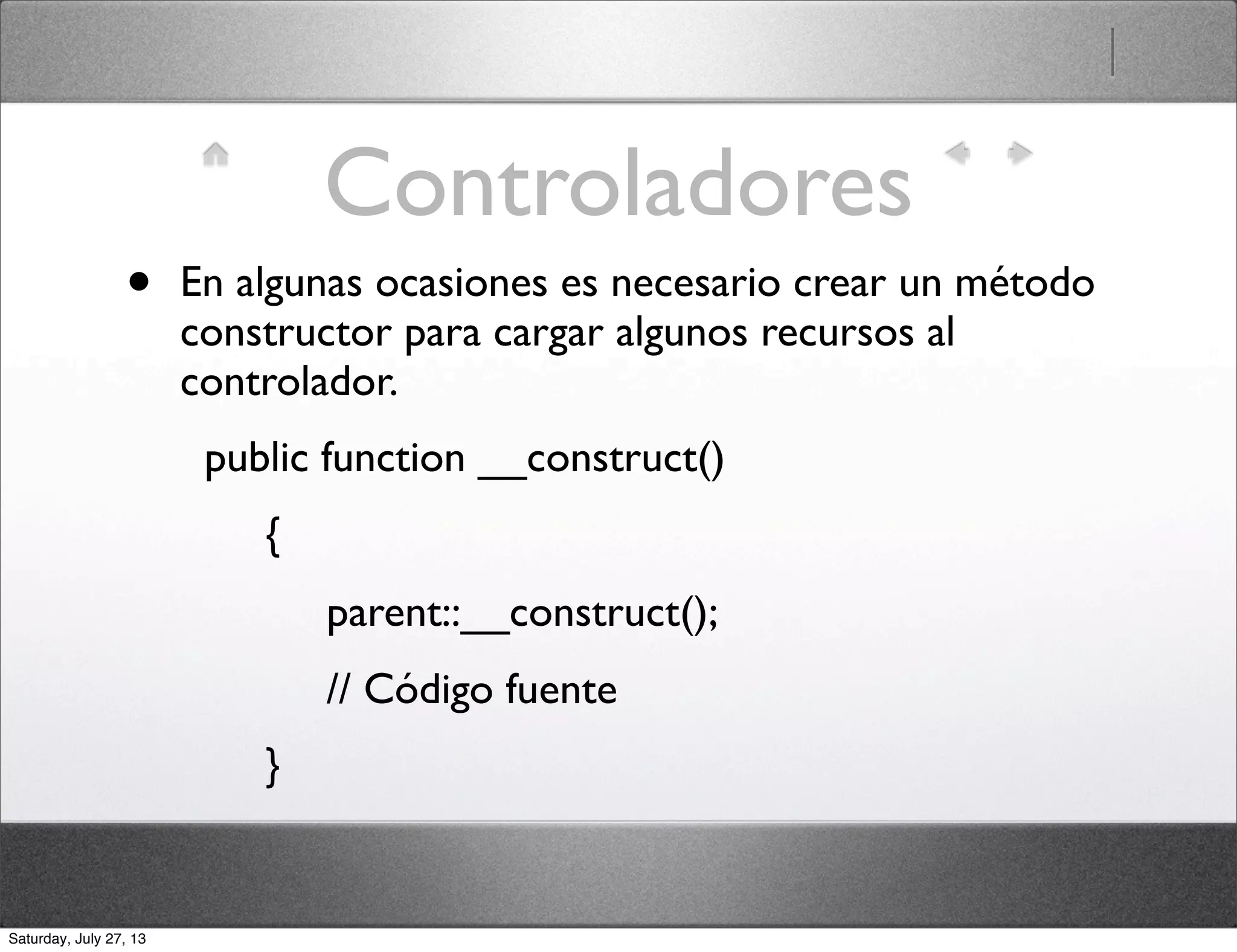 Controladores
• En algunas ocasiones es necesario crear un método
constructor para cargar algunos recursos al
controlador.
  public function __construct()
       {
            parent::__construct();
            // Código fuente
       }
Saturday, July 27, 13
 