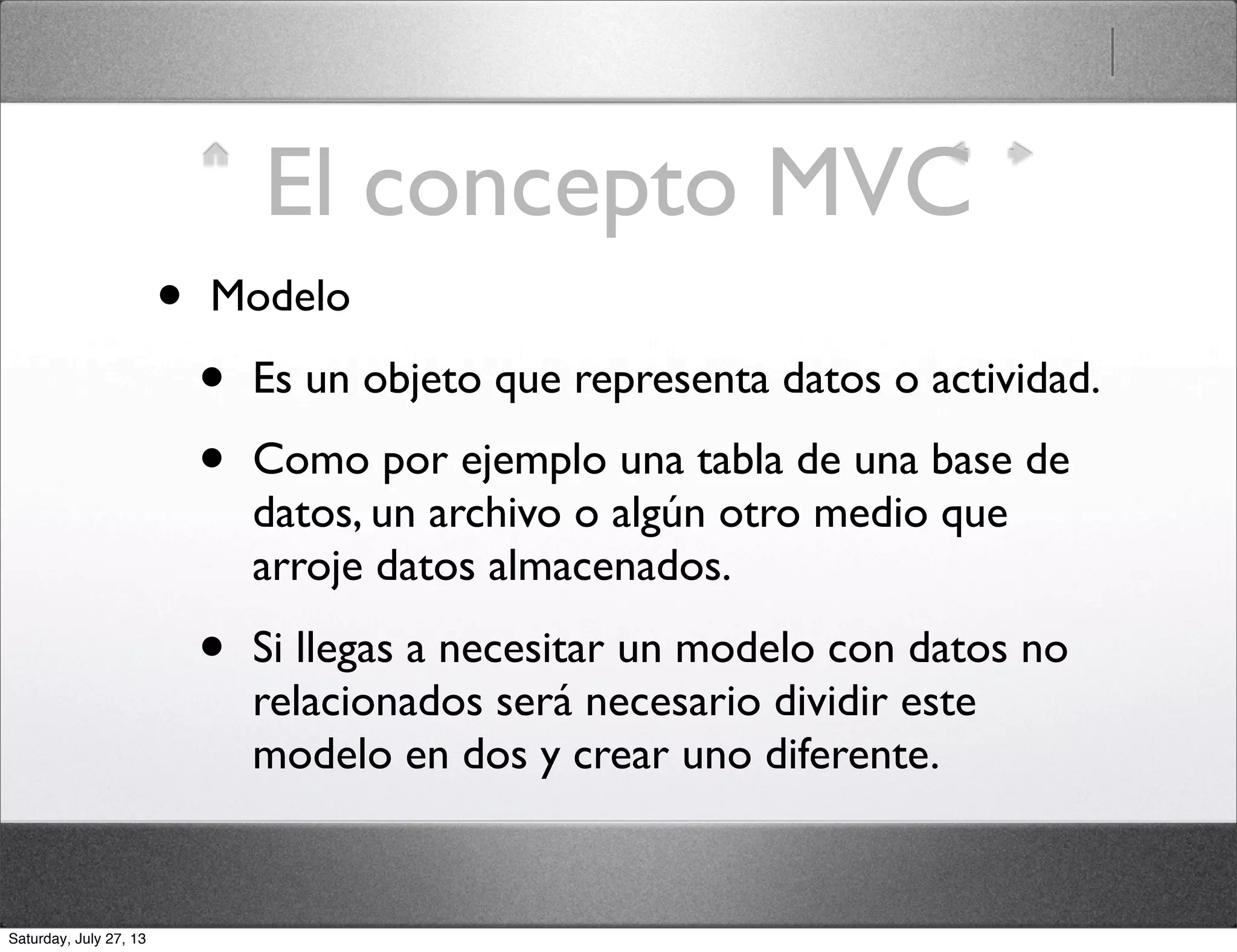 El concepto MVC
• Modelo
• Es un objeto que representa datos o actividad.
• Como por ejemplo una tabla de una base de
datos, un archivo o algún otro medio que
arroje datos almacenados.
• Si llegas a necesitar un modelo con datos no
relacionados será necesario dividir este
modelo en dos y crear uno diferente.
Saturday, July 27, 13
 