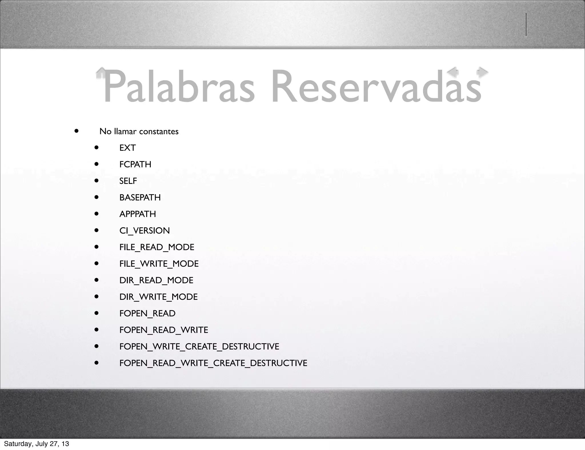 Palabras Reservadas
• No llamar constantes
• EXT
• FCPATH
• SELF
• BASEPATH
• APPPATH
• CI_VERSION
• FILE_READ_MODE
• FILE_WRITE_MODE
• DIR_READ_MODE
• DIR_WRITE_MODE
• FOPEN_READ
• FOPEN_READ_WRITE
• FOPEN_WRITE_CREATE_DESTRUCTIVE
• FOPEN_READ_WRITE_CREATE_DESTRUCTIVE
Saturday, July 27, 13
 