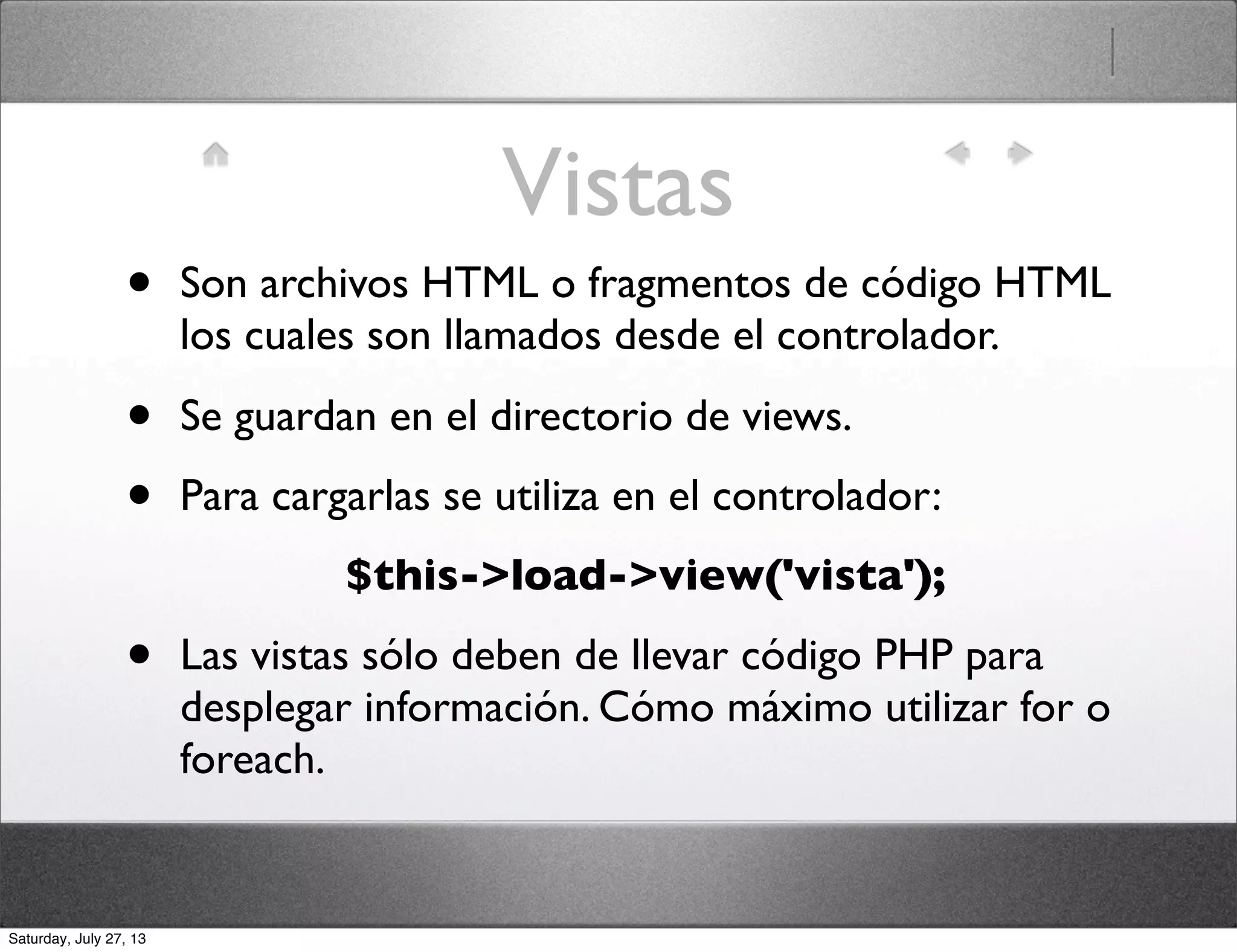 Vistas
• Son archivos HTML o fragmentos de código HTML
los cuales son llamados desde el controlador.
• Se guardan en el directorio de views.
• Para cargarlas se utiliza en el controlador:
$this->load->view('vista');
• Las vistas sólo deben de llevar código PHP para
desplegar información. Cómo máximo utilizar for o
foreach.
Saturday, July 27, 13
 