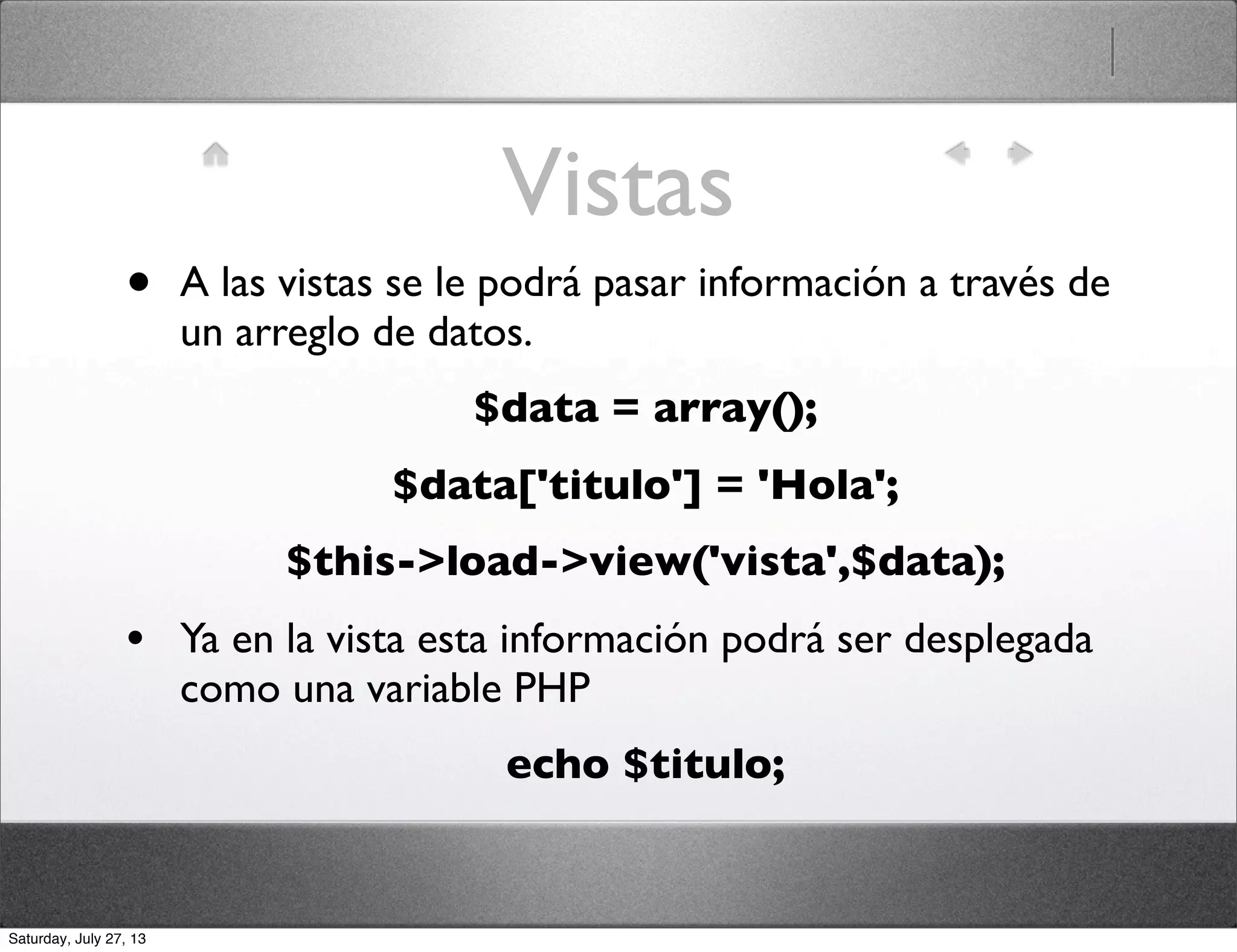 Vistas
• A las vistas se le podrá pasar información a través de
un arreglo de datos.
$data = array();
$data['titulo'] = 'Hola';
$this->load->view('vista',$data);
• Ya en la vista esta información podrá ser desplegada
como una variable PHP
echo $titulo;
Saturday, July 27, 13
 