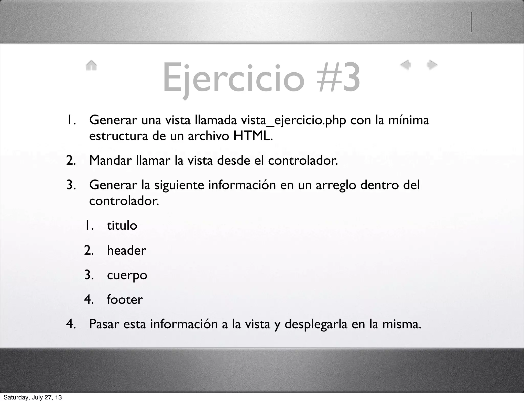 Ejercicio #3
1. Generar una vista llamada vista_ejercicio.php con la mínima
estructura de un archivo HTML.
2. Mandar llamar la vista desde el controlador.
3. Generar la siguiente información en un arreglo dentro del
controlador.
1. titulo
2. header
3. cuerpo
4. footer
4. Pasar esta información a la vista y desplegarla en la misma.
Saturday, July 27, 13
 