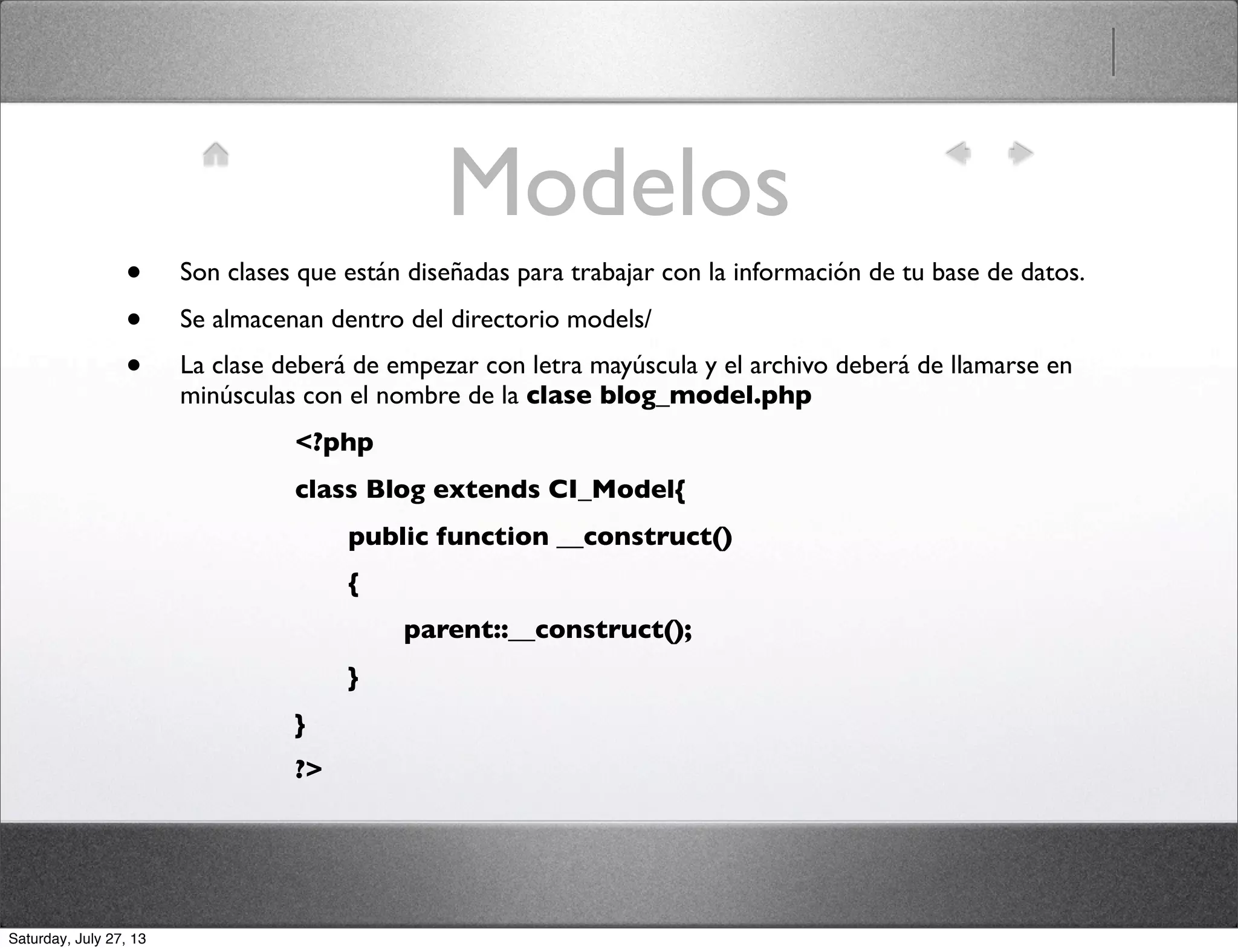 Modelos
• Son clases que están diseñadas para trabajar con la información de tu base de datos.
• Se almacenan dentro del directorio models/
• La clase deberá de empezar con letra mayúscula y el archivo deberá de llamarse en
minúsculas con el nombre de la clase blog_model.php
<?php
class Blog extends CI_Model{
	

 public function __construct()
	

 {
	

 	

 parent::__construct();
	

 }
}
?>
Saturday, July 27, 13
 