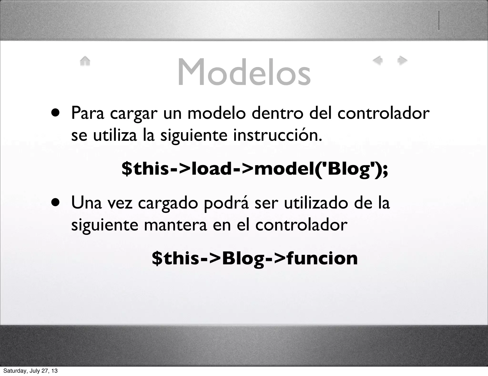 Modelos
• Para cargar un modelo dentro del controlador
se utiliza la siguiente instrucción.
$this->load->model('Blog');
• Una vez cargado podrá ser utilizado de la
siguiente mantera en el controlador
$this->Blog->funcion
Saturday, July 27, 13
 