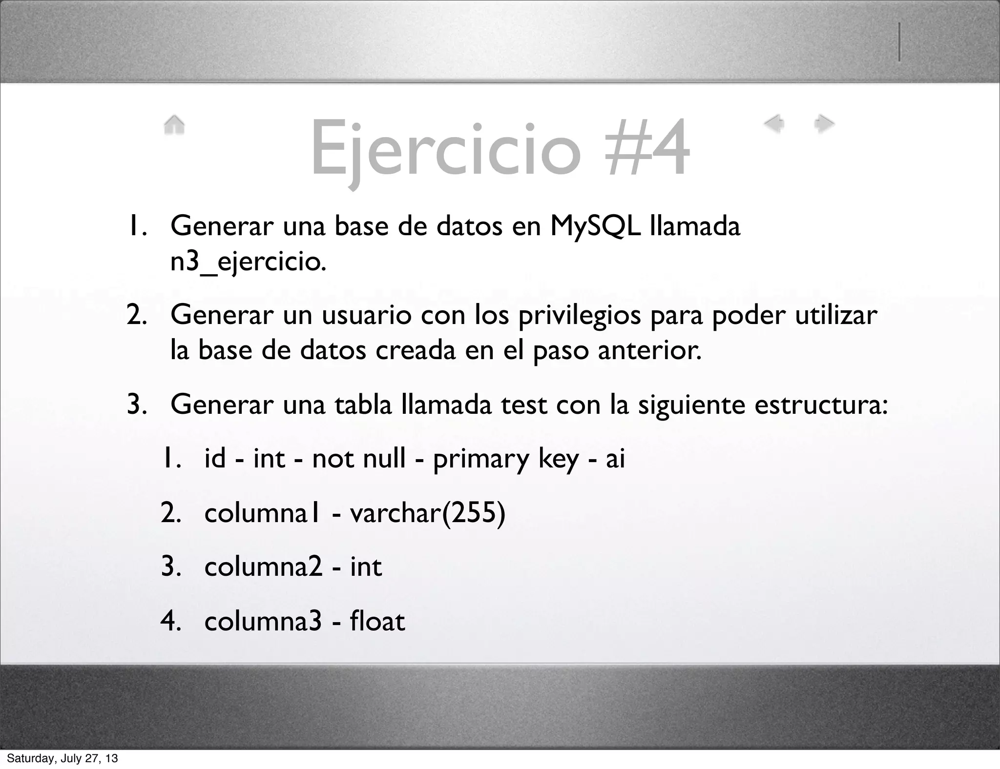 Ejercicio #4
1. Generar una base de datos en MySQL llamada
n3_ejercicio.
2. Generar un usuario con los privilegios para poder utilizar
la base de datos creada en el paso anterior.
3. Generar una tabla llamada test con la siguiente estructura:
1. id - int - not null - primary key - ai
2. columna1 - varchar(255)
3. columna2 - int
4. columna3 - ﬂoat
Saturday, July 27, 13
 