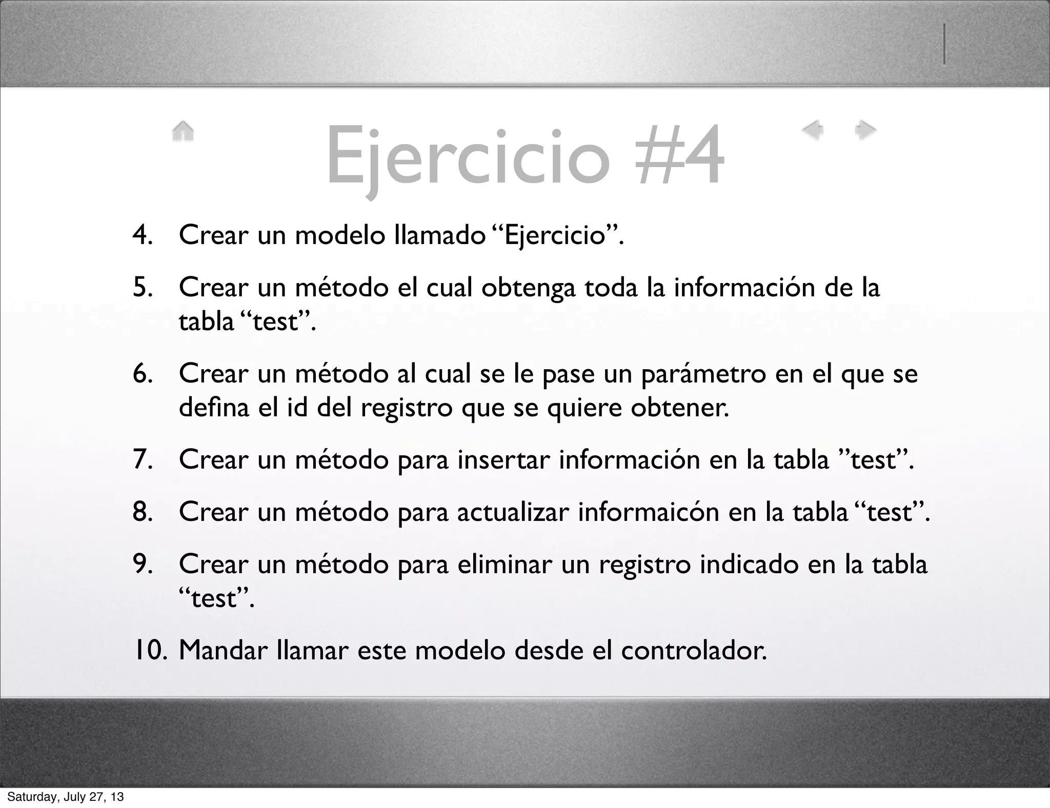 Ejercicio #4
4. Crear un modelo llamado “Ejercicio”.
5. Crear un método el cual obtenga toda la información de la
tabla “test”.
6. Crear un método al cual se le pase un parámetro en el que se
deﬁna el id del registro que se quiere obtener.
7. Crear un método para insertar información en la tabla ”test”.
8. Crear un método para actualizar informaicón en la tabla “test”.
9. Crear un método para eliminar un registro indicado en la tabla
“test”.
10. Mandar llamar este modelo desde el controlador.
Saturday, July 27, 13
 