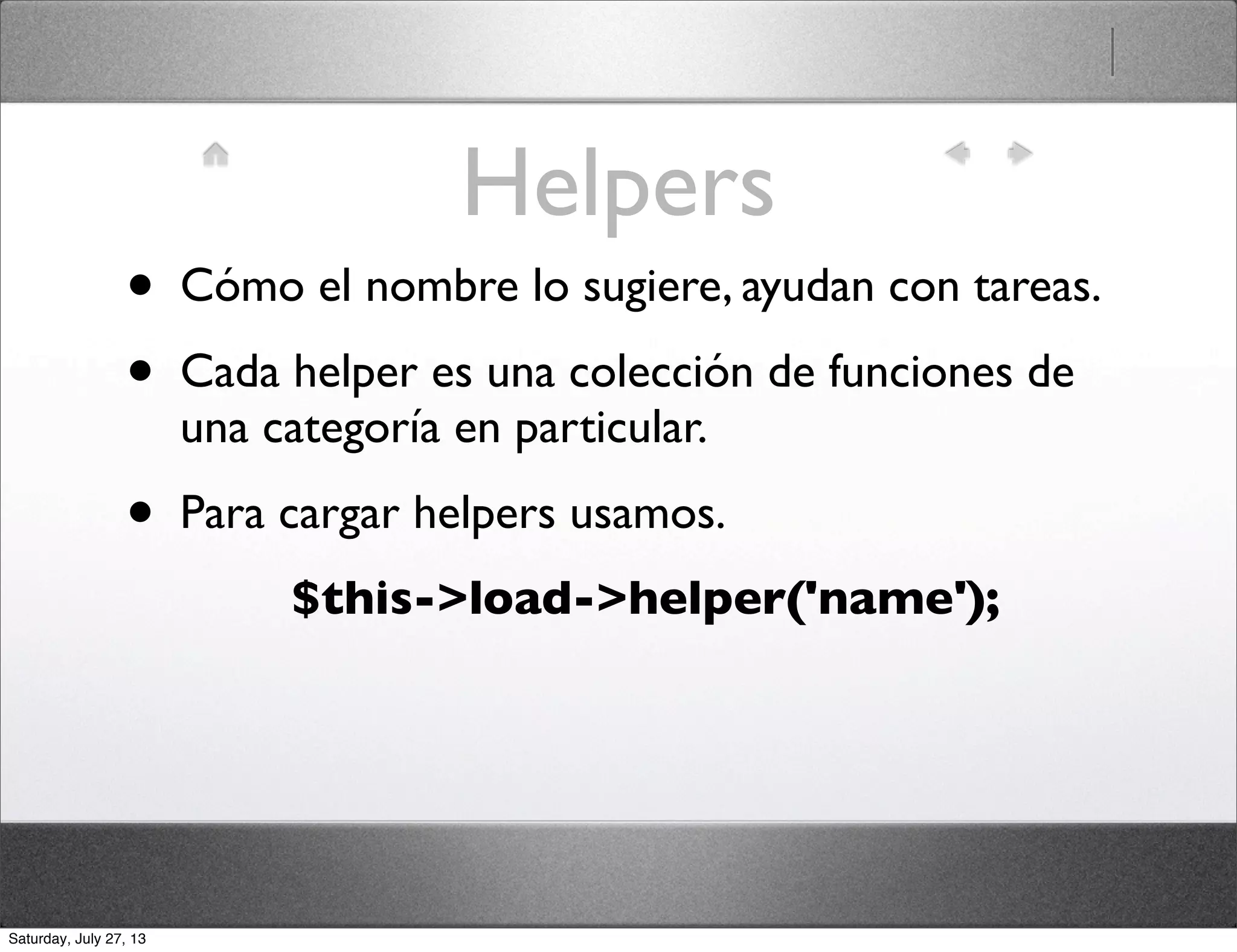 Helpers
• Cómo el nombre lo sugiere, ayudan con tareas.
• Cada helper es una colección de funciones de
una categoría en particular.
• Para cargar helpers usamos.
$this->load->helper('name');
Saturday, July 27, 13
 