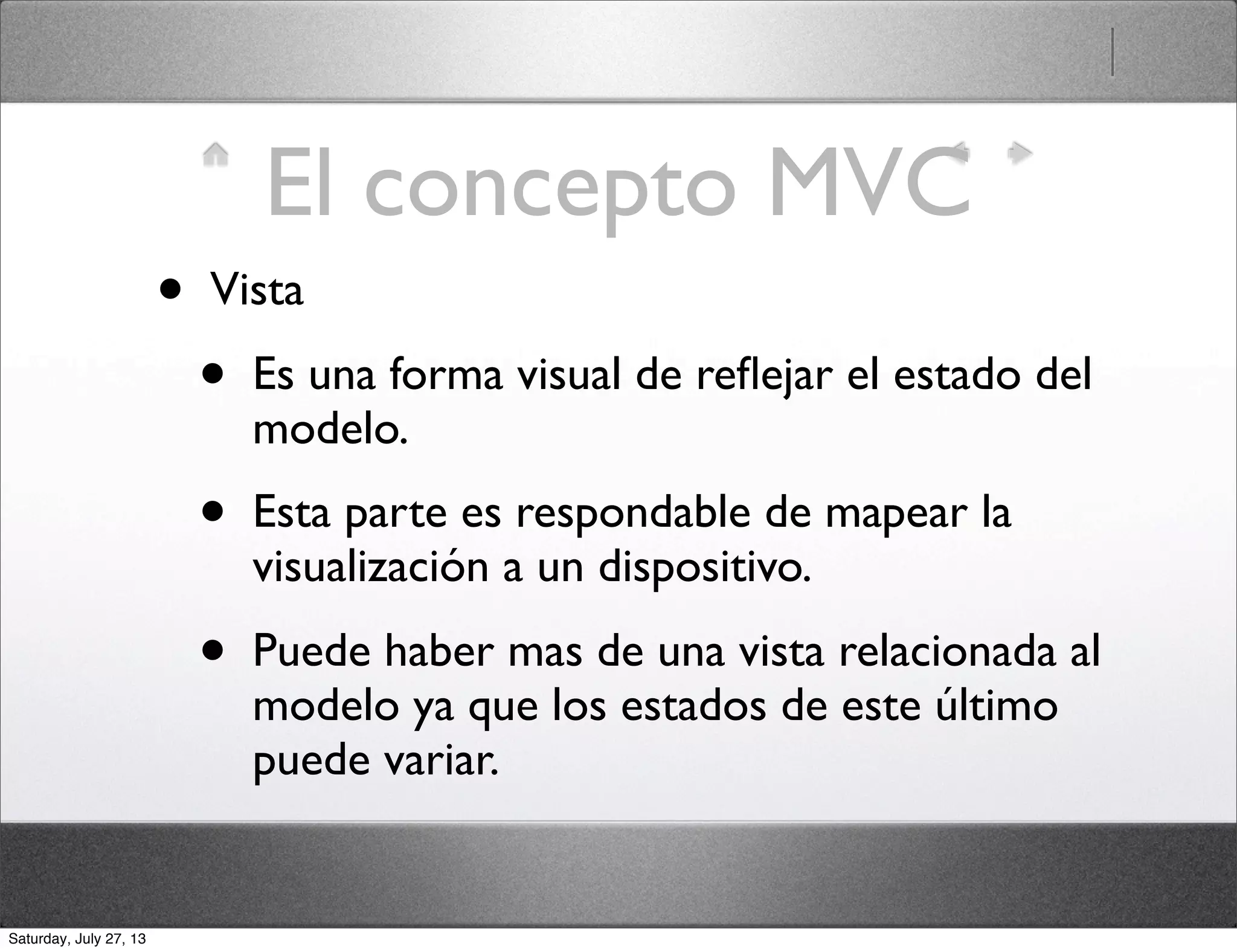El concepto MVC
• Vista
• Es una forma visual de reﬂejar el estado del
modelo.
• Esta parte es respondable de mapear la
visualización a un dispositivo.
• Puede haber mas de una vista relacionada al
modelo ya que los estados de este último
puede variar.
Saturday, July 27, 13
 