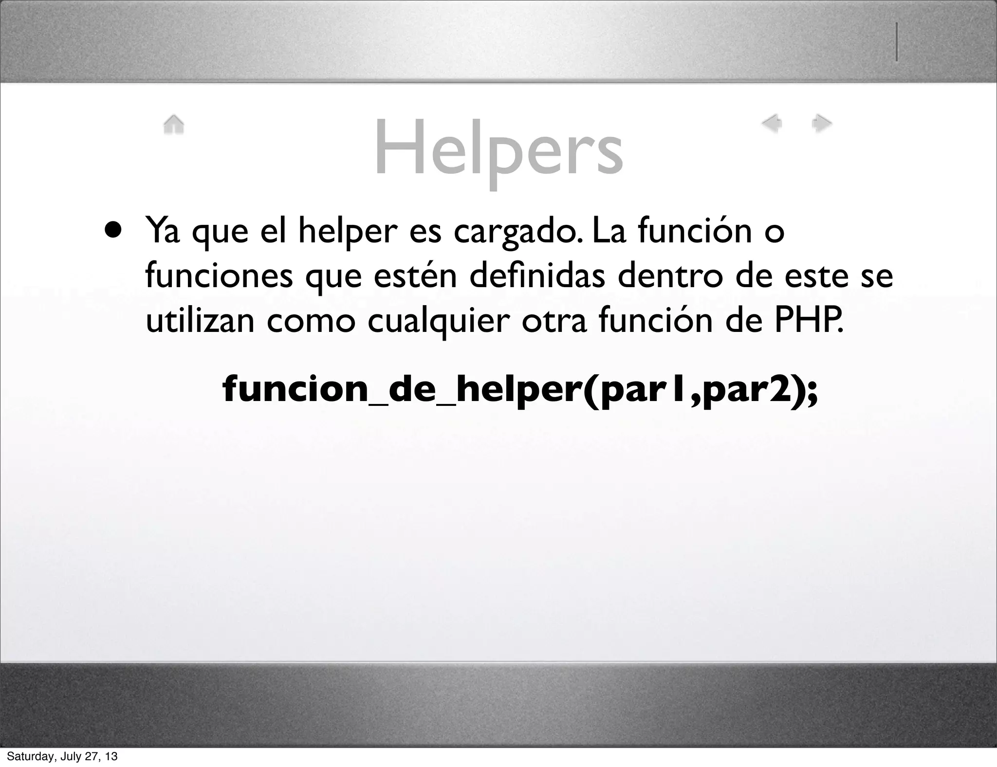 Helpers
• Ya que el helper es cargado. La función o
funciones que estén deﬁnidas dentro de este se
utilizan como cualquier otra función de PHP.
funcion_de_helper(par1,par2);
Saturday, July 27, 13
 