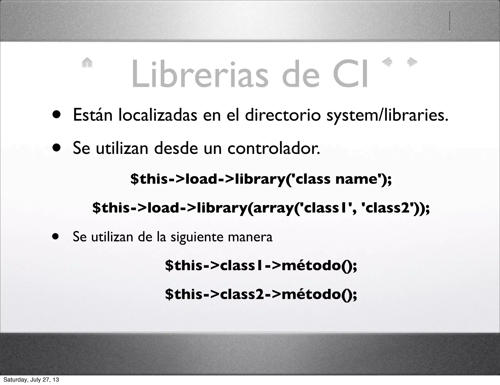 Librerias de CI
• Están localizadas en el directorio system/libraries.
• Se utilizan desde un controlador.
$this->load->library('class name');
$this->load->library(array('class1', 'class2'));
• Se utilizan de la siguiente manera
$this->class1->método();
$this->class2->método();
Saturday, July 27, 13
 