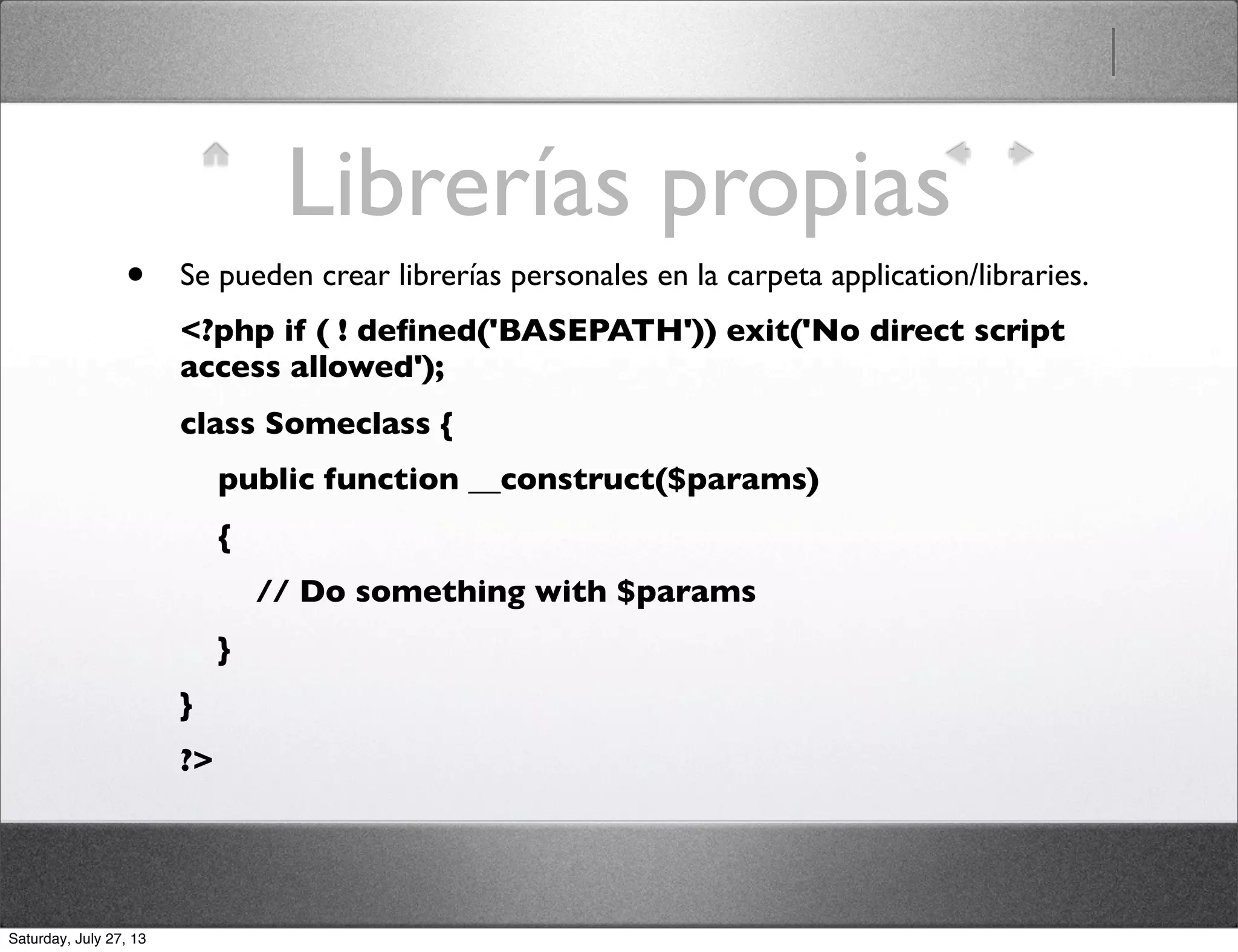 Librerías propias
• Se pueden crear librerías personales en la carpeta application/libraries.
<?php if ( ! deﬁned('BASEPATH')) exit('No direct script
access allowed');
class Someclass {
    public function __construct($params)
    {
        // Do something with $params
    }
}
?>
Saturday, July 27, 13
 