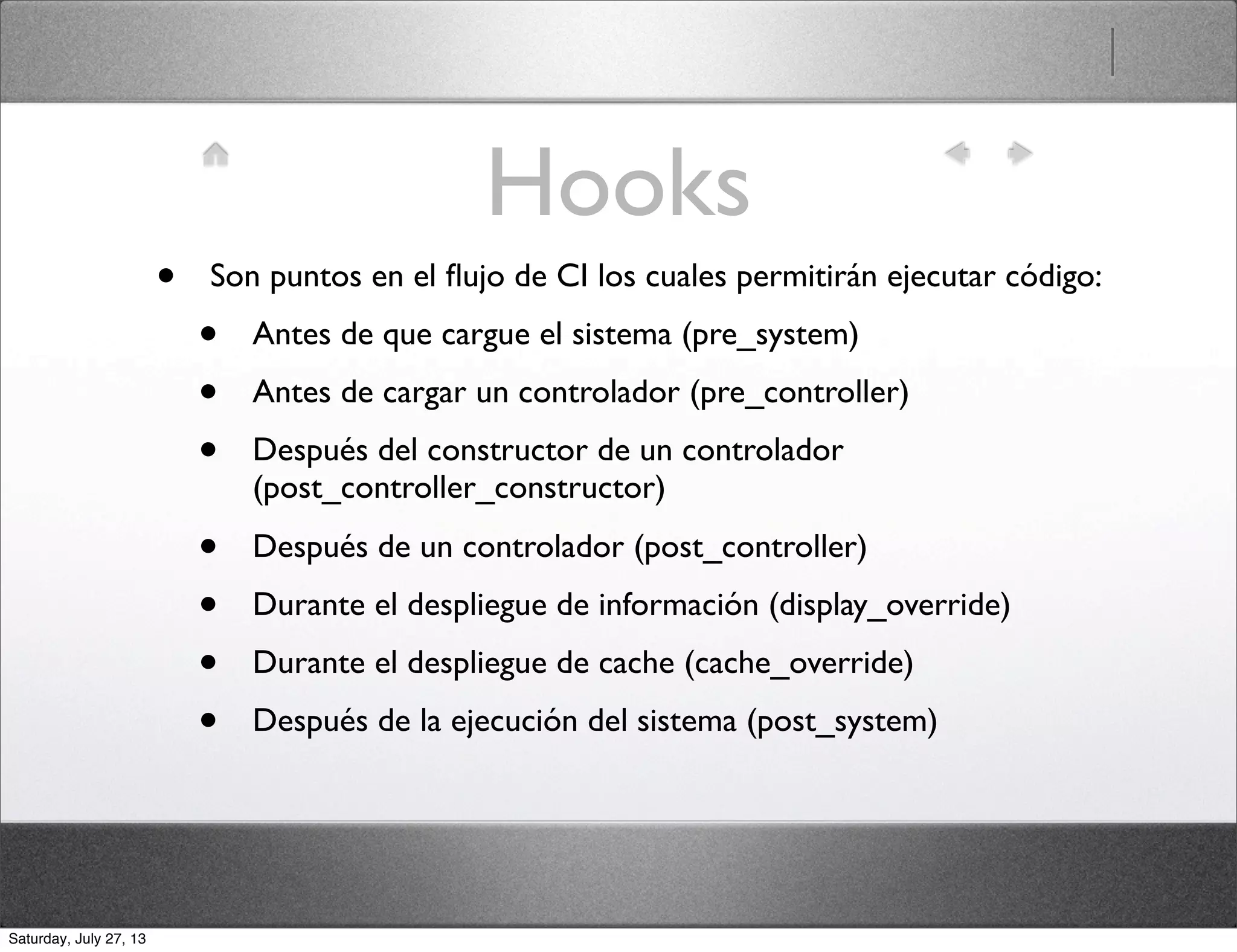 Hooks
• Son puntos en el ﬂujo de CI los cuales permitirán ejecutar código:
• Antes de que cargue el sistema (pre_system)
• Antes de cargar un controlador (pre_controller)
• Después del constructor de un controlador
(post_controller_constructor)
• Después de un controlador (post_controller)
• Durante el despliegue de información (display_override)
• Durante el despliegue de cache (cache_override)
• Después de la ejecución del sistema (post_system)
Saturday, July 27, 13
 