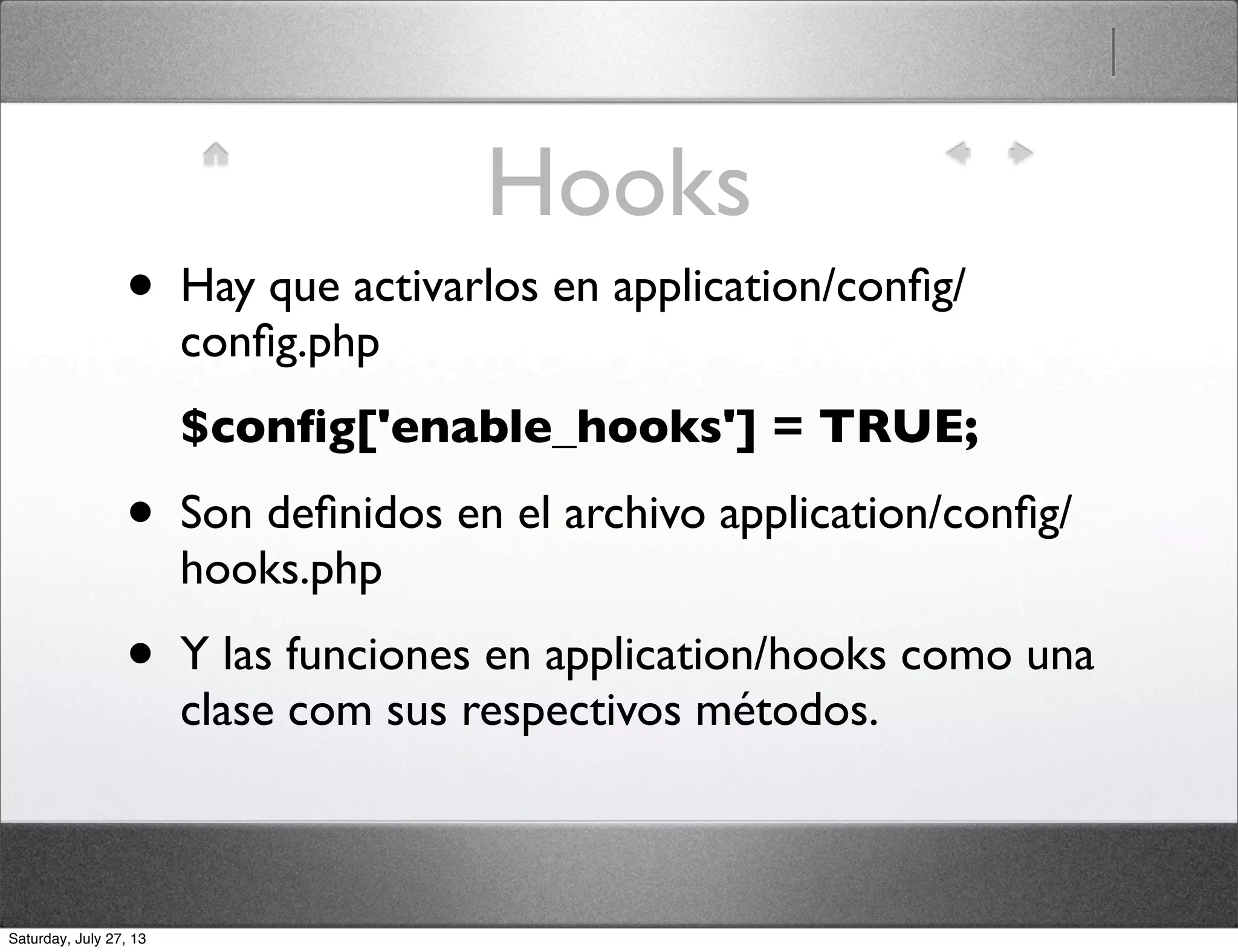 Hooks
• Hay que activarlos en application/conﬁg/
conﬁg.php
$conﬁg['enable_hooks'] = TRUE;
• Son deﬁnidos en el archivo application/conﬁg/
hooks.php
• Y las funciones en application/hooks como una
clase com sus respectivos métodos.
Saturday, July 27, 13
 