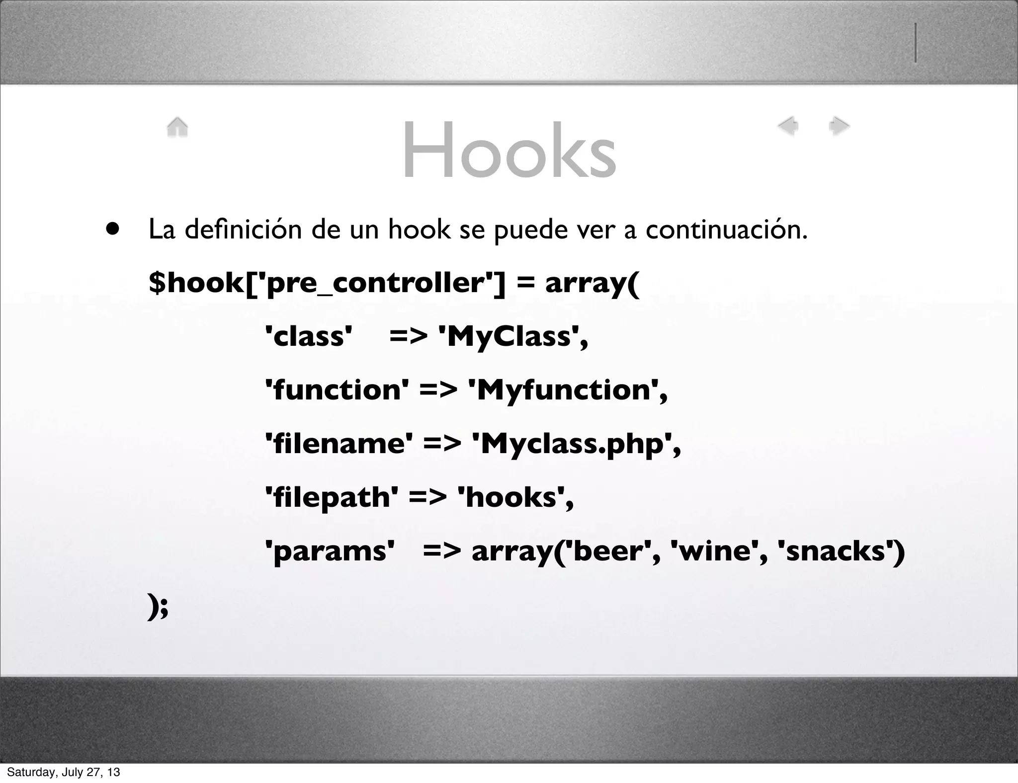 Hooks
• La deﬁnición de un hook se puede ver a continuación.
$hook['pre_controller'] = array(
             'class'    => 'MyClass',
             'function' => 'Myfunction',
             'ﬁlename' => 'Myclass.php',
             'ﬁlepath' => 'hooks',
             'params'   => array('beer', 'wine', 'snacks')
);
Saturday, July 27, 13
 