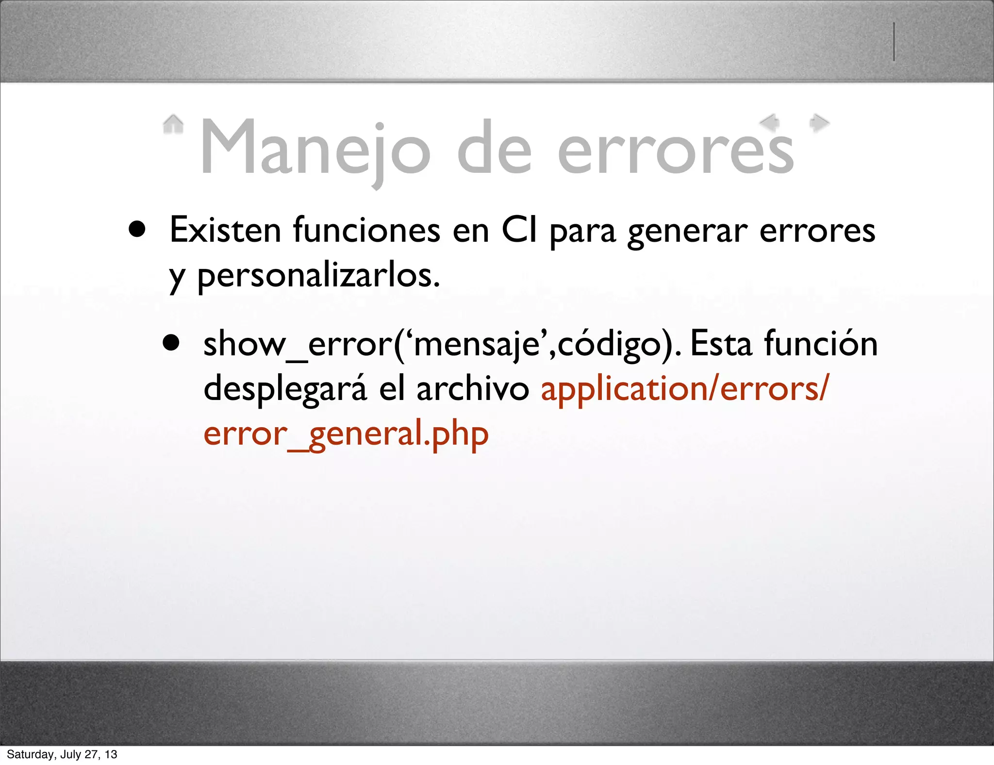 Manejo de errores
• Existen funciones en CI para generar errores
y personalizarlos.
• show_error(‘mensaje’,código). Esta función
desplegará el archivo application/errors/
error_general.php
Saturday, July 27, 13
 