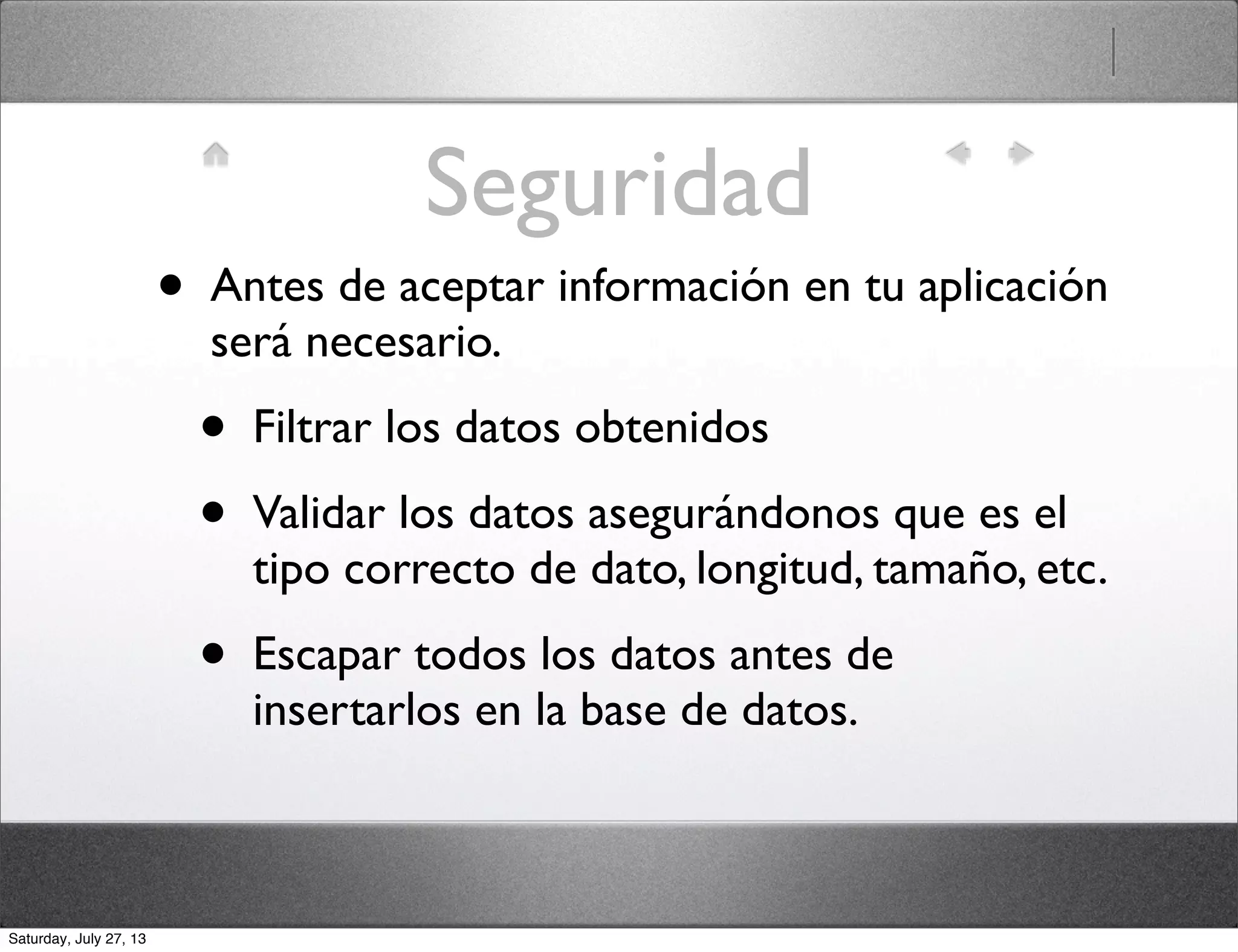 Seguridad
• Antes de aceptar información en tu aplicación
será necesario.
• Filtrar los datos obtenidos
• Validar los datos asegurándonos que es el
tipo correcto de dato, longitud, tamaño, etc.
• Escapar todos los datos antes de
insertarlos en la base de datos.
Saturday, July 27, 13
 