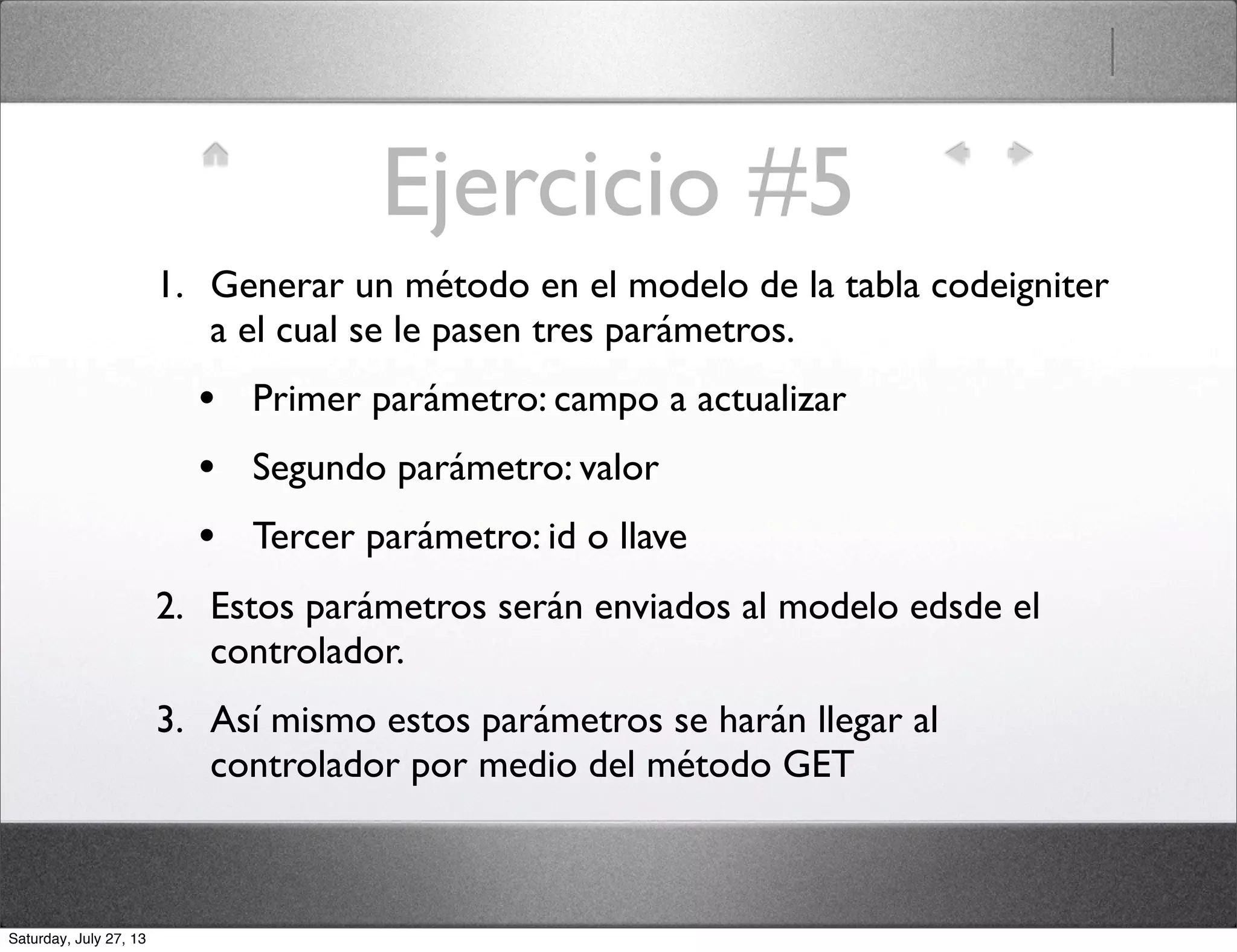 Ejercicio #5
1. Generar un método en el modelo de la tabla codeigniter
a el cual se le pasen tres parámetros.
• Primer parámetro: campo a actualizar
• Segundo parámetro: valor
• Tercer parámetro: id o llave
2. Estos parámetros serán enviados al modelo edsde el
controlador.
3. Así mismo estos parámetros se harán llegar al
controlador por medio del método GET
Saturday, July 27, 13
 