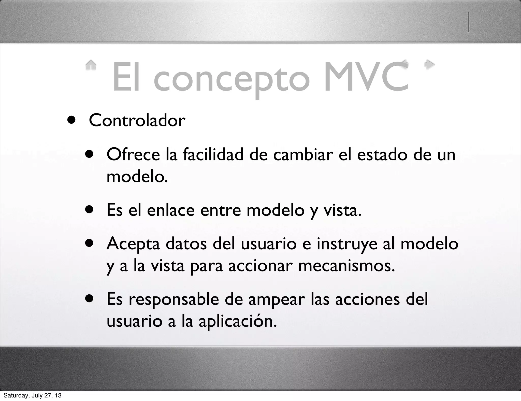 El concepto MVC
• Controlador
• Ofrece la facilidad de cambiar el estado de un
modelo.
• Es el enlace entre modelo y vista.
• Acepta datos del usuario e instruye al modelo
y a la vista para accionar mecanismos.
• Es responsable de ampear las acciones del
usuario a la aplicación.
Saturday, July 27, 13
 