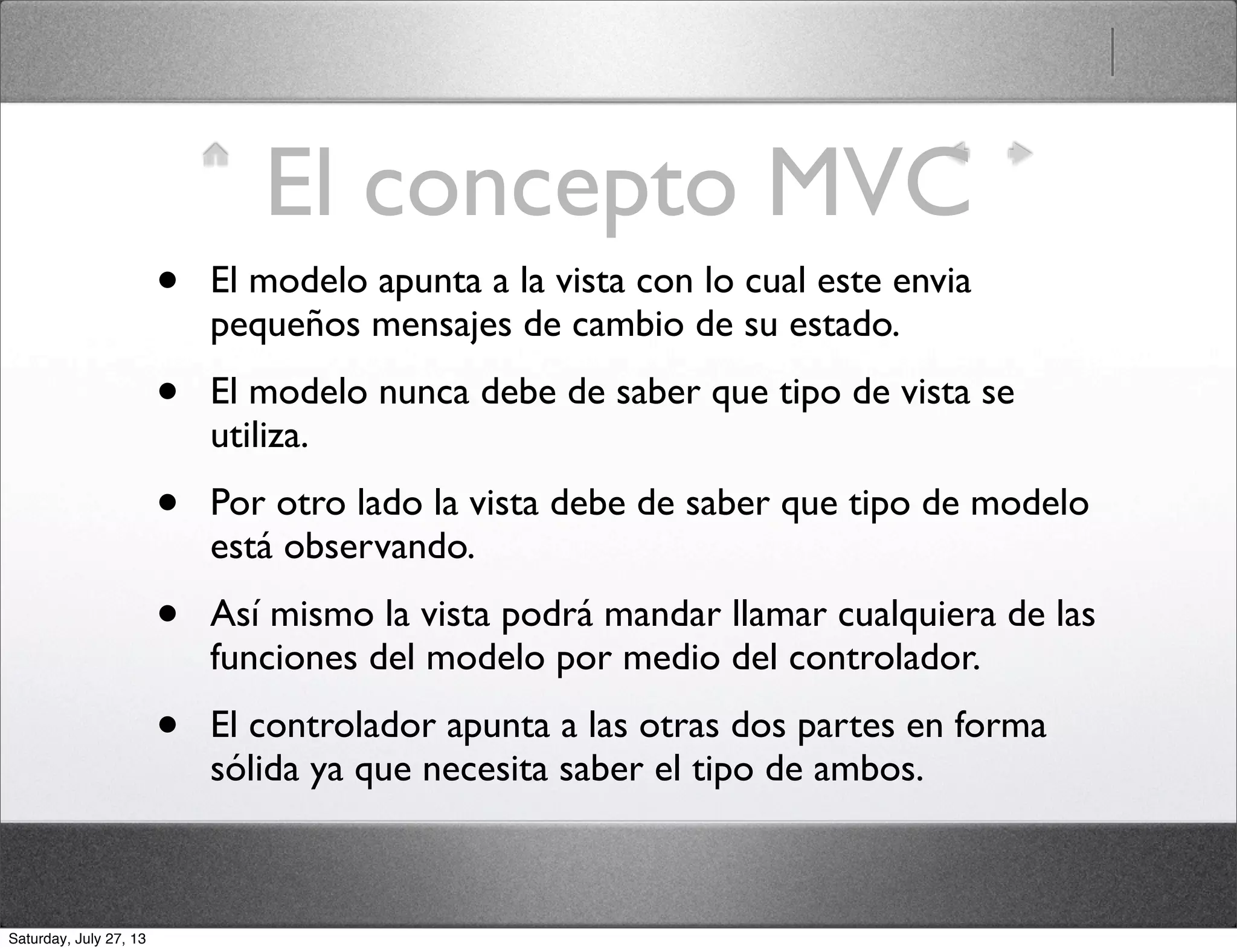 El concepto MVC
• El modelo apunta a la vista con lo cual este envia
pequeños mensajes de cambio de su estado.
• El modelo nunca debe de saber que tipo de vista se
utiliza.
• Por otro lado la vista debe de saber que tipo de modelo
está observando.
• Así mismo la vista podrá mandar llamar cualquiera de las
funciones del modelo por medio del controlador.
• El controlador apunta a las otras dos partes en forma
sólida ya que necesita saber el tipo de ambos.
Saturday, July 27, 13
 