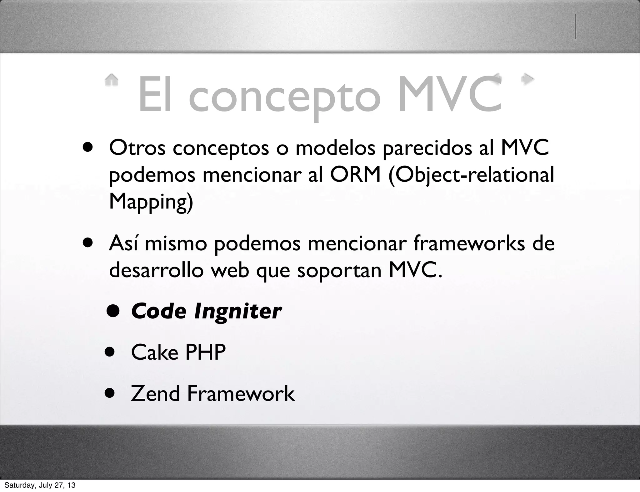 El concepto MVC
• Otros conceptos o modelos parecidos al MVC
podemos mencionar al ORM (Object-relational
Mapping)
• Así mismo podemos mencionar frameworks de
desarrollo web que soportan MVC.
• Code Ingniter
• Cake PHP
• Zend Framework
Saturday, July 27, 13
 