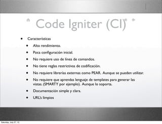 Code Igniter (CI)
• Características
• Alto rendimiento.
• Poca conﬁguración inicial.
• No requiere uso de línea de comandos.
• No tiene reglas restrictivas de codiﬁcación.
• No requiere librerías externas como PEAR. Aunque se pueden utilizar.
• No requiere que aprendas lenguaje de templates para generar las
vistas. (SMARTY por ejemplo). Aunque lo soporta.
• Documentación simple y clara.
• URL’s limpios
Saturday, July 27, 13
 