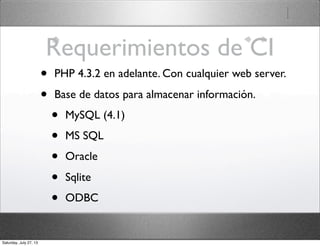 Requerimientos de CI
• PHP 4.3.2 en adelante. Con cualquier web server.
• Base de datos para almacenar información.
• MySQL (4.1)
• MS SQL
• Oracle
• Sqlite
• ODBC
Saturday, July 27, 13
 