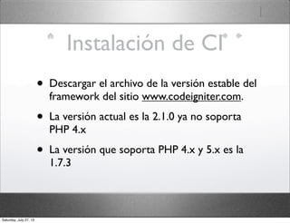 Instalación de CI
• Descargar el archivo de la versión estable del
framework del sitio www.codeigniter.com.
• La versión actual es la 2.1.0 ya no soporta
PHP 4.x
• La versión que soporta PHP 4.x y 5.x es la
1.7.3
Saturday, July 27, 13
 