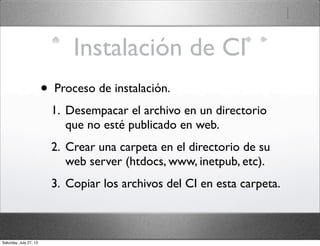 Instalación de CI
• Proceso de instalación.
1. Desempacar el archivo en un directorio
que no esté publicado en web.
2. Crear una carpeta en el directorio de su
web server (htdocs, www, inetpub, etc).
3. Copiar los archivos del CI en esta carpeta.
Saturday, July 27, 13
 