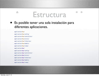 Estructura
• Es posible tener una sola instalación para
diferentes aplicaciones.
application/foo/
application/foo/config/
application/foo/controllers/
application/foo/errors/
application/foo/libraries/
application/foo/models/
application/foo/views/
application/bar/
application/bar/config/
application/bar/controllers/
application/bar/errors/
application/bar/libraries/
application/bar/models/
application/bar/views/
Saturday, July 27, 13
 