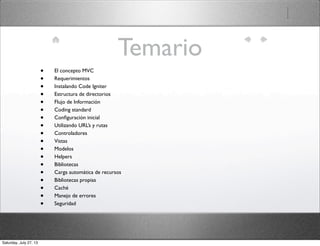 Temario
• El concepto MVC
• Requerimientos
• Instalando Code Igniter
• Estructura de directorios
• Flujo de Información
• Coding standard
• Conﬁguración inicial
• Utilizando URL’s y rutas
• Controladores
• Vistas
• Modelos
• Helpers
• Bibliotecas
• Carga automática de recursos
• Bibliotecas propias
• Caché
• Manejo de errores
• Seguridad
Saturday, July 27, 13
 