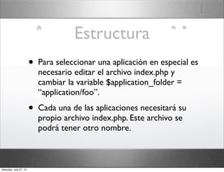 Estructura
• Para seleccionar una aplicación en especial es
necesario editar el archivo index.php y
cambiar la variable $application_folder =
“application/foo”.
• Cada una de las aplicaciones necesitará su
propio archivo index.php. Este archivo se
podrá tener otro nombre.
Saturday, July 27, 13
 