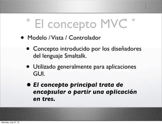 El concepto MVC
• Modelo /Vista / Controlador
• Concepto introducido por los diseñadores
del lenguaje Smaltalk.
• Utilizado generalmente para aplicaciones
GUI.
• El concepto principal trata de
encapsular o partir una aplicación
en tres.
Saturday, July 27, 13
 