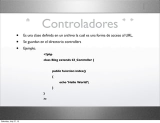 Controladores
• Es una clase deﬁnida en un archivo la cual es una forma de acceso al URL.
• Se guardan en el directorio controllers
• Ejemplo.
<?php
class Blog extends CI_Controller {
	

 public function index()
	

 {
	

 	

 echo 'Hello World!';
	

 }
}
?>
Saturday, July 27, 13
 