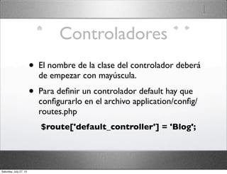 Controladores
• El nombre de la clase del controlador deberá
de empezar con mayúscula.
• Para deﬁnir un controlador default hay que
conﬁgurarlo en el archivo application/conﬁg/
routes.php
$route['default_controller'] = 'Blog';
Saturday, July 27, 13
 