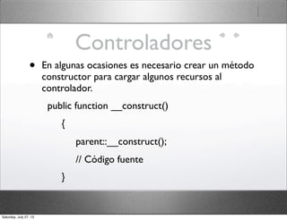 Controladores
• En algunas ocasiones es necesario crear un método
constructor para cargar algunos recursos al
controlador.
  public function __construct()
       {
            parent::__construct();
            // Código fuente
       }
Saturday, July 27, 13
 